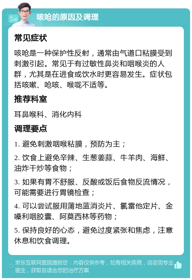 咳呛的原因及调理 常见症状 咳呛是一种保护性反射，通常由气道口粘膜受到刺激引起。常见于有过敏性鼻炎和咽喉炎的人群，尤其是在进食或饮水时更容易发生。症状包括咳嗽、呛咳、喉咙不适等。 推荐科室 耳鼻喉科、消化内科 调理要点 1. 避免刺激咽喉粘膜，预防为主； 2. 饮食上避免辛辣、生葱姜蒜、牛羊肉、海鲜、油炸干炒等食物； 3. 如果有胃不舒服、反酸或饭后食物反流情况，可能需要进行胃镜检查； 4. 可以尝试服用蒲地蓝消炎片、氯雷他定片、金嗓利咽胶囊、阿莫西林等药物； 5. 保持良好的心态，避免过度紧张和焦虑，注意休息和饮食调理。