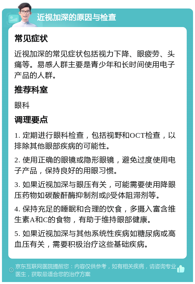 近视加深的原因与检查 常见症状 近视加深的常见症状包括视力下降、眼疲劳、头痛等。易感人群主要是青少年和长时间使用电子产品的人群。 推荐科室 眼科 调理要点 1. 定期进行眼科检查，包括视野和OCT检查，以排除其他眼部疾病的可能性。 2. 使用正确的眼镜或隐形眼镜，避免过度使用电子产品，保持良好的用眼习惯。 3. 如果近视加深与眼压有关，可能需要使用降眼压药物如碳酸酐酶抑制剂或β受体阻滞剂等。 4. 保持充足的睡眠和合理的饮食，多摄入富含维生素A和C的食物，有助于维持眼部健康。 5. 如果近视加深与其他系统性疾病如糖尿病或高血压有关，需要积极治疗这些基础疾病。