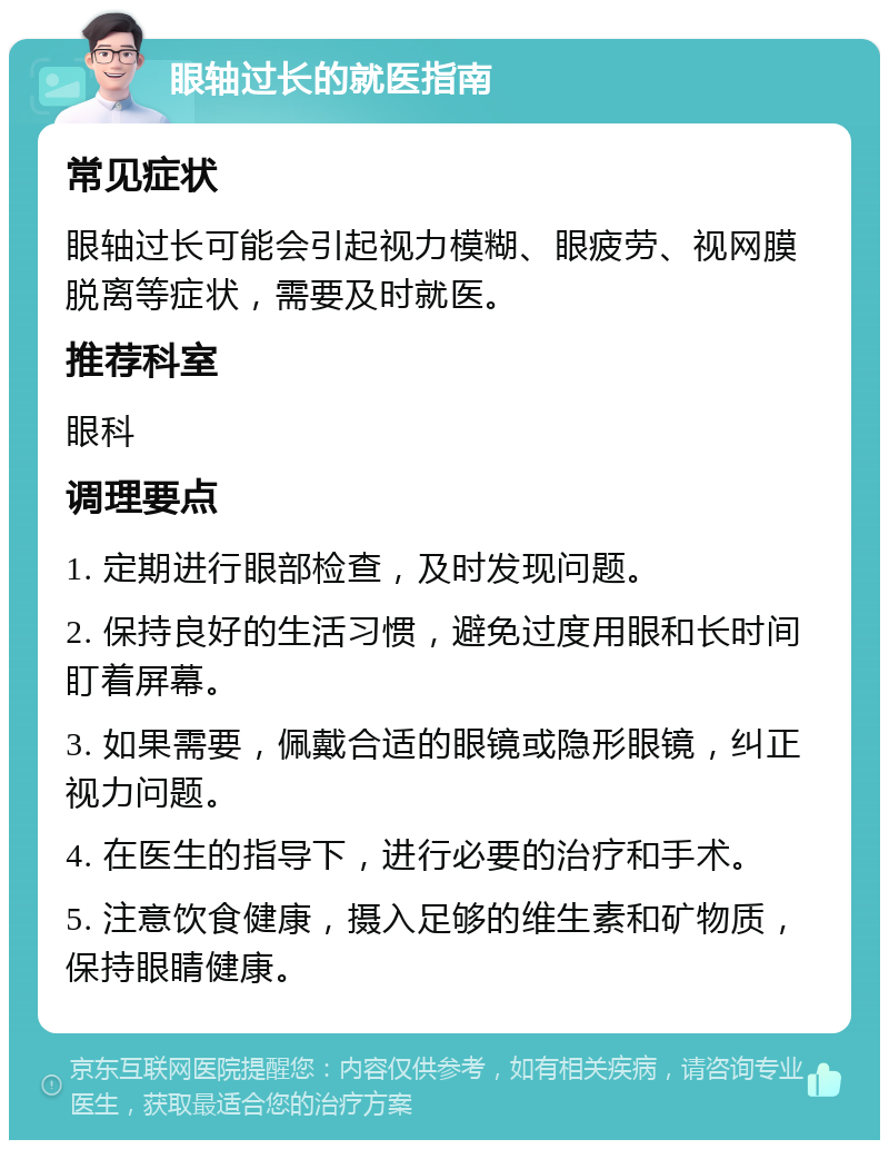 眼轴过长的就医指南 常见症状 眼轴过长可能会引起视力模糊、眼疲劳、视网膜脱离等症状，需要及时就医。 推荐科室 眼科 调理要点 1. 定期进行眼部检查，及时发现问题。 2. 保持良好的生活习惯，避免过度用眼和长时间盯着屏幕。 3. 如果需要，佩戴合适的眼镜或隐形眼镜，纠正视力问题。 4. 在医生的指导下，进行必要的治疗和手术。 5. 注意饮食健康，摄入足够的维生素和矿物质，保持眼睛健康。