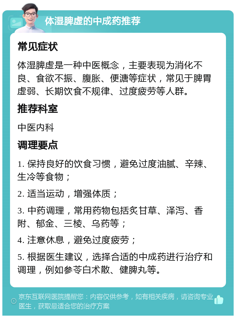 体湿脾虚的中成药推荐 常见症状 体湿脾虚是一种中医概念，主要表现为消化不良、食欲不振、腹胀、便溏等症状，常见于脾胃虚弱、长期饮食不规律、过度疲劳等人群。 推荐科室 中医内科 调理要点 1. 保持良好的饮食习惯，避免过度油腻、辛辣、生冷等食物； 2. 适当运动，增强体质； 3. 中药调理，常用药物包括炙甘草、泽泻、香附、郁金、三棱、乌药等； 4. 注意休息，避免过度疲劳； 5. 根据医生建议，选择合适的中成药进行治疗和调理，例如参苓白术散、健脾丸等。