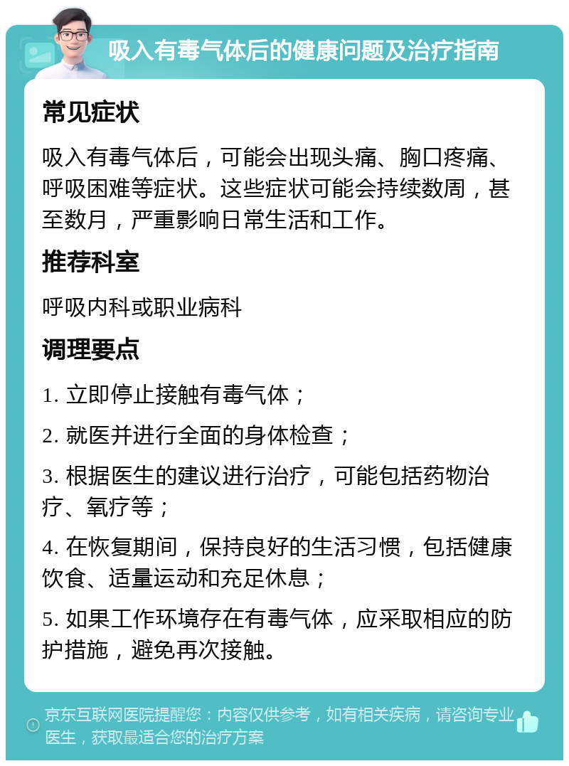 吸入有毒气体后的健康问题及治疗指南 常见症状 吸入有毒气体后，可能会出现头痛、胸口疼痛、呼吸困难等症状。这些症状可能会持续数周，甚至数月，严重影响日常生活和工作。 推荐科室 呼吸内科或职业病科 调理要点 1. 立即停止接触有毒气体； 2. 就医并进行全面的身体检查； 3. 根据医生的建议进行治疗，可能包括药物治疗、氧疗等； 4. 在恢复期间，保持良好的生活习惯，包括健康饮食、适量运动和充足休息； 5. 如果工作环境存在有毒气体，应采取相应的防护措施，避免再次接触。