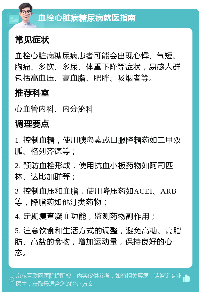 血栓心脏病糖尿病就医指南 常见症状 血栓心脏病糖尿病患者可能会出现心悸、气短、胸痛、多饮、多尿、体重下降等症状，易感人群包括高血压、高血脂、肥胖、吸烟者等。 推荐科室 心血管内科、内分泌科 调理要点 1. 控制血糖，使用胰岛素或口服降糖药如二甲双胍、格列齐德等； 2. 预防血栓形成，使用抗血小板药物如阿司匹林、达比加群等； 3. 控制血压和血脂，使用降压药如ACEI、ARB等，降脂药如他汀类药物； 4. 定期复查凝血功能，监测药物副作用； 5. 注意饮食和生活方式的调整，避免高糖、高脂肪、高盐的食物，增加运动量，保持良好的心态。