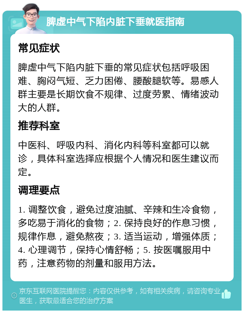 脾虚中气下陷内脏下垂就医指南 常见症状 脾虚中气下陷内脏下垂的常见症状包括呼吸困难、胸闷气短、乏力困倦、腰酸腿软等。易感人群主要是长期饮食不规律、过度劳累、情绪波动大的人群。 推荐科室 中医科、呼吸内科、消化内科等科室都可以就诊，具体科室选择应根据个人情况和医生建议而定。 调理要点 1. 调整饮食，避免过度油腻、辛辣和生冷食物，多吃易于消化的食物；2. 保持良好的作息习惯，规律作息，避免熬夜；3. 适当运动，增强体质；4. 心理调节，保持心情舒畅；5. 按医嘱服用中药，注意药物的剂量和服用方法。