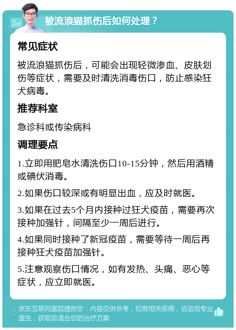 被流浪猫抓伤后如何处理？ 常见症状 被流浪猫抓伤后，可能会出现轻微渗血、皮肤划伤等症状，需要及时清洗消毒伤口，防止感染狂犬病毒。 推荐科室 急诊科或传染病科 调理要点 1.立即用肥皂水清洗伤口10-15分钟，然后用酒精或碘伏消毒。 2.如果伤口较深或有明显出血，应及时就医。 3.如果在过去5个月内接种过狂犬疫苗，需要再次接种加强针，间隔至少一周后进行。 4.如果同时接种了新冠疫苗，需要等待一周后再接种狂犬疫苗加强针。 5.注意观察伤口情况，如有发热、头痛、恶心等症状，应立即就医。