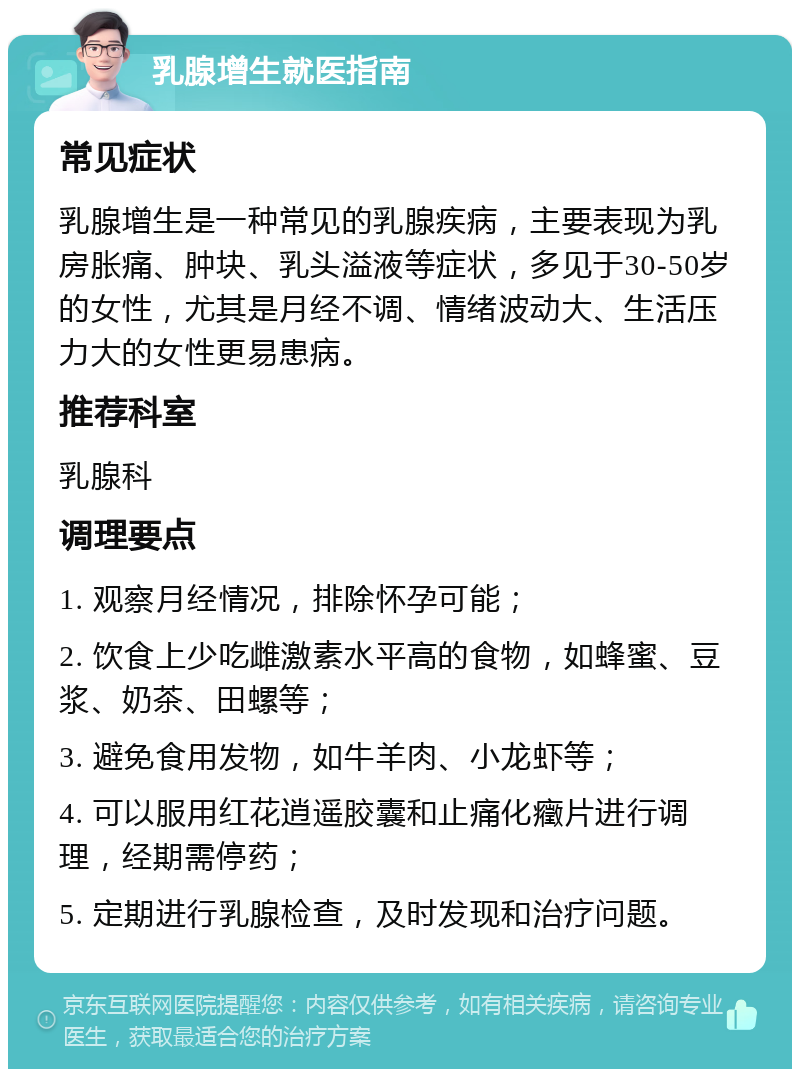 乳腺增生就医指南 常见症状 乳腺增生是一种常见的乳腺疾病，主要表现为乳房胀痛、肿块、乳头溢液等症状，多见于30-50岁的女性，尤其是月经不调、情绪波动大、生活压力大的女性更易患病。 推荐科室 乳腺科 调理要点 1. 观察月经情况，排除怀孕可能； 2. 饮食上少吃雌激素水平高的食物，如蜂蜜、豆浆、奶茶、田螺等； 3. 避免食用发物，如牛羊肉、小龙虾等； 4. 可以服用红花逍遥胶囊和止痛化癥片进行调理，经期需停药； 5. 定期进行乳腺检查，及时发现和治疗问题。