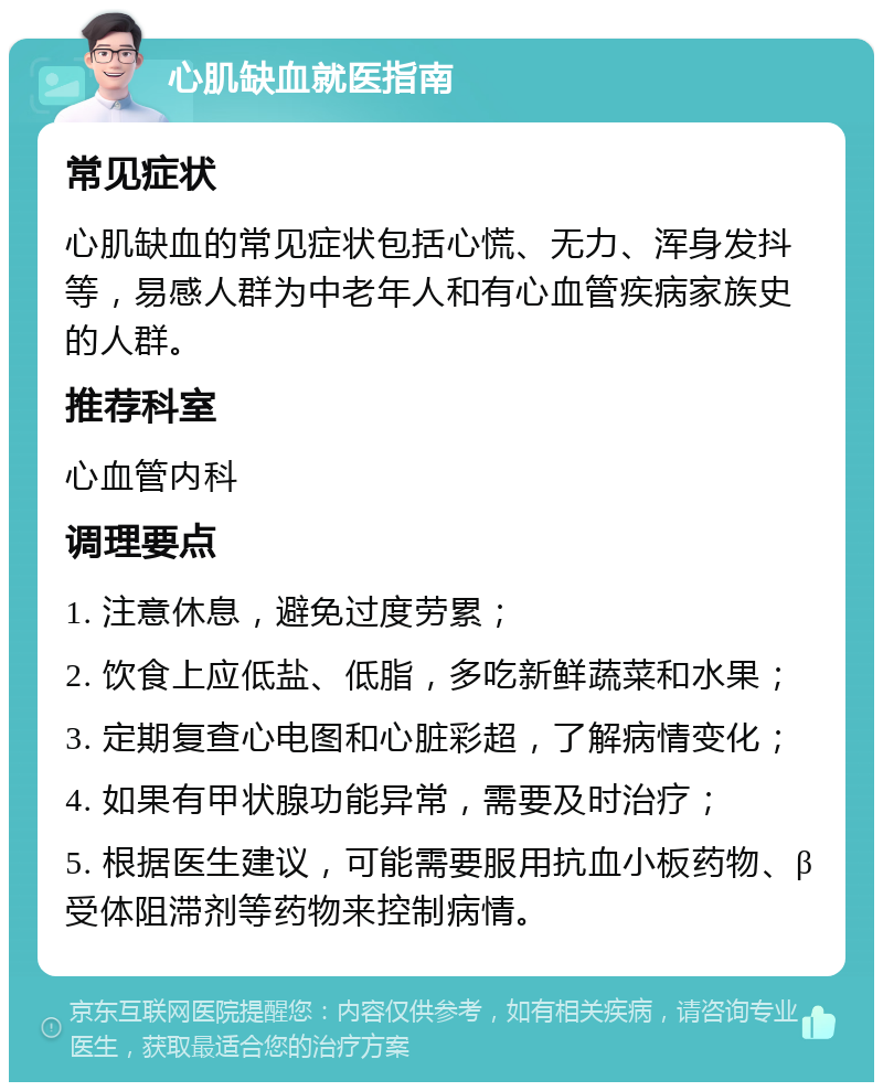 心肌缺血就医指南 常见症状 心肌缺血的常见症状包括心慌、无力、浑身发抖等，易感人群为中老年人和有心血管疾病家族史的人群。 推荐科室 心血管内科 调理要点 1. 注意休息，避免过度劳累； 2. 饮食上应低盐、低脂，多吃新鲜蔬菜和水果； 3. 定期复查心电图和心脏彩超，了解病情变化； 4. 如果有甲状腺功能异常，需要及时治疗； 5. 根据医生建议，可能需要服用抗血小板药物、β受体阻滞剂等药物来控制病情。