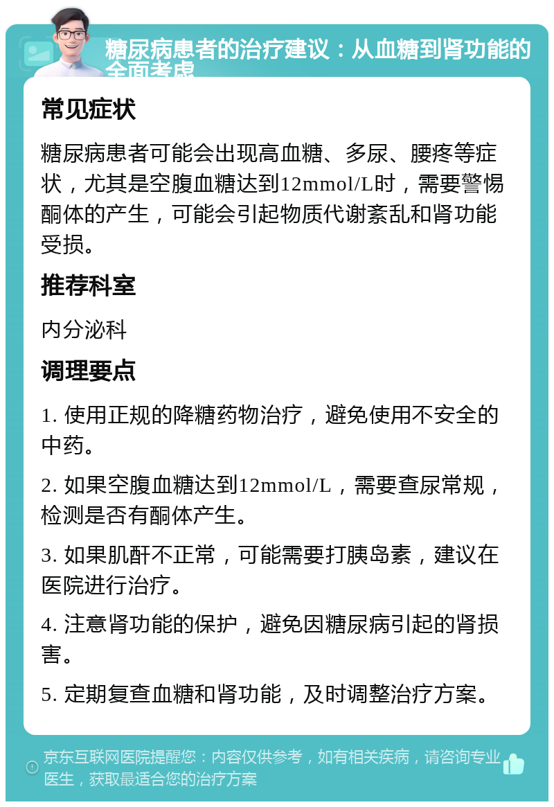 糖尿病患者的治疗建议：从血糖到肾功能的全面考虑 常见症状 糖尿病患者可能会出现高血糖、多尿、腰疼等症状，尤其是空腹血糖达到12mmol/L时，需要警惕酮体的产生，可能会引起物质代谢紊乱和肾功能受损。 推荐科室 内分泌科 调理要点 1. 使用正规的降糖药物治疗，避免使用不安全的中药。 2. 如果空腹血糖达到12mmol/L，需要查尿常规，检测是否有酮体产生。 3. 如果肌酐不正常，可能需要打胰岛素，建议在医院进行治疗。 4. 注意肾功能的保护，避免因糖尿病引起的肾损害。 5. 定期复查血糖和肾功能，及时调整治疗方案。