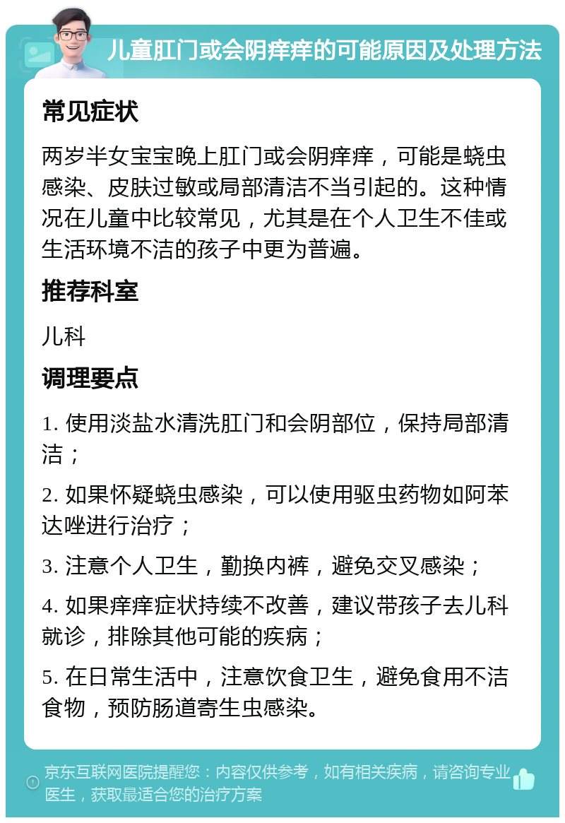 儿童肛门或会阴痒痒的可能原因及处理方法 常见症状 两岁半女宝宝晚上肛门或会阴痒痒，可能是蛲虫感染、皮肤过敏或局部清洁不当引起的。这种情况在儿童中比较常见，尤其是在个人卫生不佳或生活环境不洁的孩子中更为普遍。 推荐科室 儿科 调理要点 1. 使用淡盐水清洗肛门和会阴部位，保持局部清洁； 2. 如果怀疑蛲虫感染，可以使用驱虫药物如阿苯达唑进行治疗； 3. 注意个人卫生，勤换内裤，避免交叉感染； 4. 如果痒痒症状持续不改善，建议带孩子去儿科就诊，排除其他可能的疾病； 5. 在日常生活中，注意饮食卫生，避免食用不洁食物，预防肠道寄生虫感染。