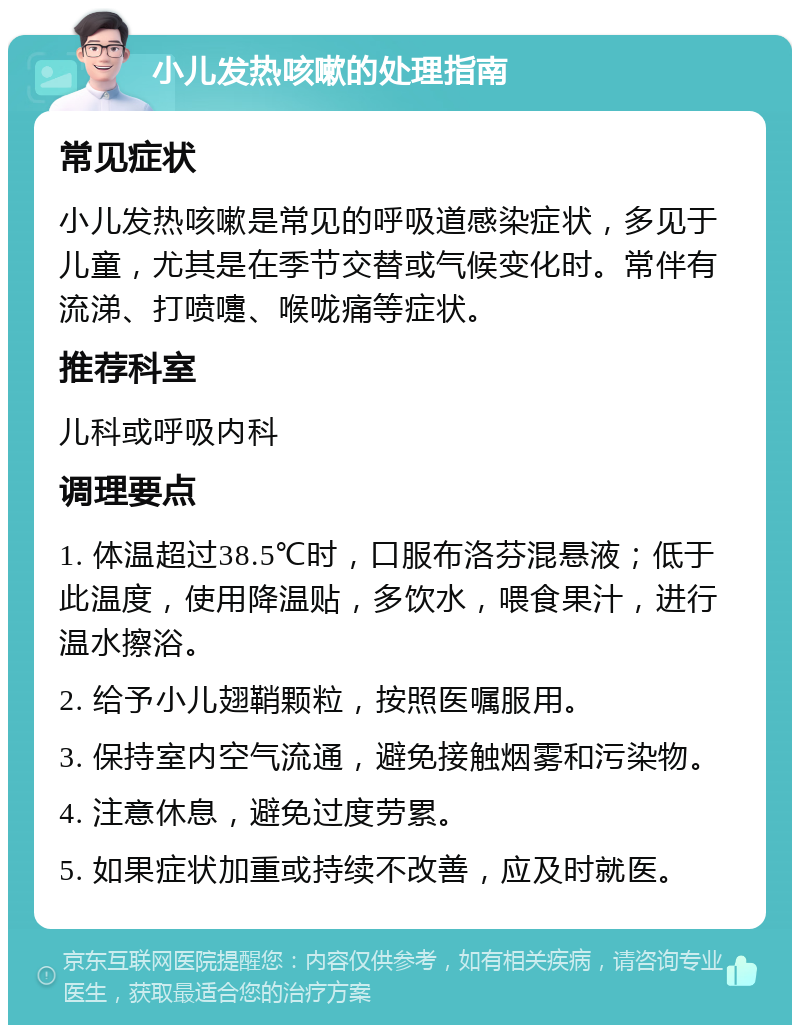 小儿发热咳嗽的处理指南 常见症状 小儿发热咳嗽是常见的呼吸道感染症状，多见于儿童，尤其是在季节交替或气候变化时。常伴有流涕、打喷嚏、喉咙痛等症状。 推荐科室 儿科或呼吸内科 调理要点 1. 体温超过38.5℃时，口服布洛芬混悬液；低于此温度，使用降温贴，多饮水，喂食果汁，进行温水擦浴。 2. 给予小儿翅鞘颗粒，按照医嘱服用。 3. 保持室内空气流通，避免接触烟雾和污染物。 4. 注意休息，避免过度劳累。 5. 如果症状加重或持续不改善，应及时就医。