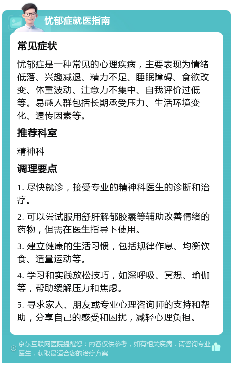 忧郁症就医指南 常见症状 忧郁症是一种常见的心理疾病，主要表现为情绪低落、兴趣减退、精力不足、睡眠障碍、食欲改变、体重波动、注意力不集中、自我评价过低等。易感人群包括长期承受压力、生活环境变化、遗传因素等。 推荐科室 精神科 调理要点 1. 尽快就诊，接受专业的精神科医生的诊断和治疗。 2. 可以尝试服用舒肝解郁胶囊等辅助改善情绪的药物，但需在医生指导下使用。 3. 建立健康的生活习惯，包括规律作息、均衡饮食、适量运动等。 4. 学习和实践放松技巧，如深呼吸、冥想、瑜伽等，帮助缓解压力和焦虑。 5. 寻求家人、朋友或专业心理咨询师的支持和帮助，分享自己的感受和困扰，减轻心理负担。