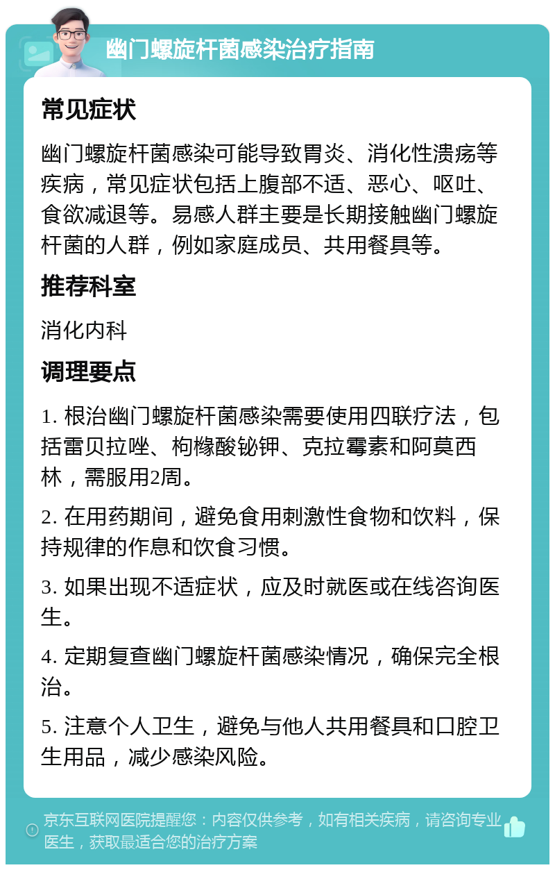 幽门螺旋杆菌感染治疗指南 常见症状 幽门螺旋杆菌感染可能导致胃炎、消化性溃疡等疾病，常见症状包括上腹部不适、恶心、呕吐、食欲减退等。易感人群主要是长期接触幽门螺旋杆菌的人群，例如家庭成员、共用餐具等。 推荐科室 消化内科 调理要点 1. 根治幽门螺旋杆菌感染需要使用四联疗法，包括雷贝拉唑、枸橼酸铋钾、克拉霉素和阿莫西林，需服用2周。 2. 在用药期间，避免食用刺激性食物和饮料，保持规律的作息和饮食习惯。 3. 如果出现不适症状，应及时就医或在线咨询医生。 4. 定期复查幽门螺旋杆菌感染情况，确保完全根治。 5. 注意个人卫生，避免与他人共用餐具和口腔卫生用品，减少感染风险。