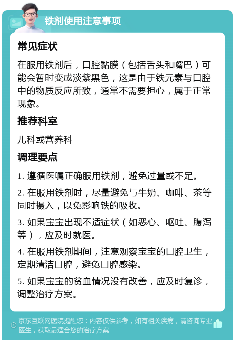 铁剂使用注意事项 常见症状 在服用铁剂后，口腔黏膜（包括舌头和嘴巴）可能会暂时变成淡紫黑色，这是由于铁元素与口腔中的物质反应所致，通常不需要担心，属于正常现象。 推荐科室 儿科或营养科 调理要点 1. 遵循医嘱正确服用铁剂，避免过量或不足。 2. 在服用铁剂时，尽量避免与牛奶、咖啡、茶等同时摄入，以免影响铁的吸收。 3. 如果宝宝出现不适症状（如恶心、呕吐、腹泻等），应及时就医。 4. 在服用铁剂期间，注意观察宝宝的口腔卫生，定期清洁口腔，避免口腔感染。 5. 如果宝宝的贫血情况没有改善，应及时复诊，调整治疗方案。