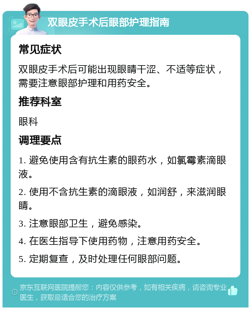 双眼皮手术后眼部护理指南 常见症状 双眼皮手术后可能出现眼睛干涩、不适等症状，需要注意眼部护理和用药安全。 推荐科室 眼科 调理要点 1. 避免使用含有抗生素的眼药水，如氯霉素滴眼液。 2. 使用不含抗生素的滴眼液，如润舒，来滋润眼睛。 3. 注意眼部卫生，避免感染。 4. 在医生指导下使用药物，注意用药安全。 5. 定期复查，及时处理任何眼部问题。