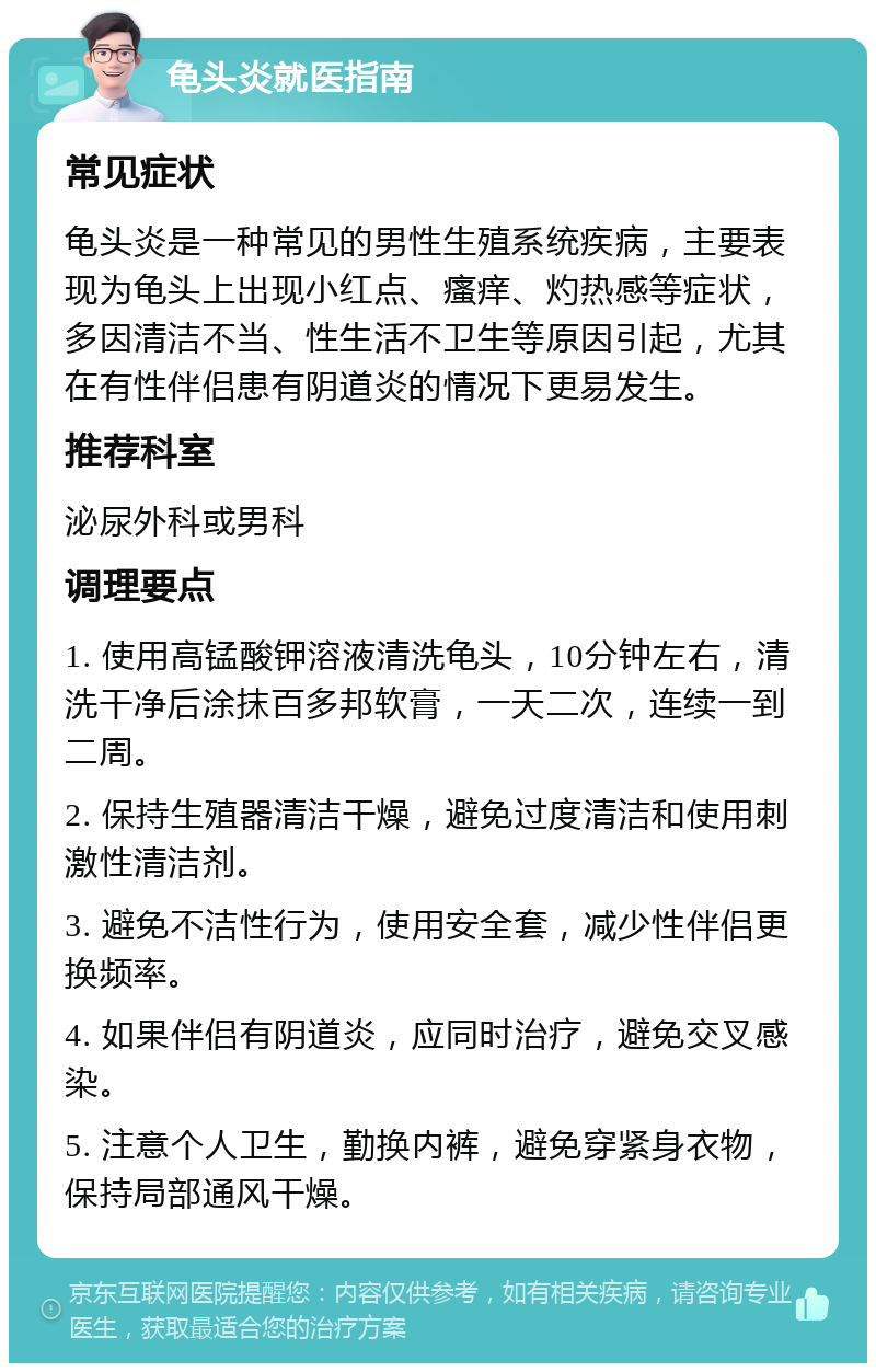 龟头炎就医指南 常见症状 龟头炎是一种常见的男性生殖系统疾病，主要表现为龟头上出现小红点、瘙痒、灼热感等症状，多因清洁不当、性生活不卫生等原因引起，尤其在有性伴侣患有阴道炎的情况下更易发生。 推荐科室 泌尿外科或男科 调理要点 1. 使用高锰酸钾溶液清洗龟头，10分钟左右，清洗干净后涂抹百多邦软膏，一天二次，连续一到二周。 2. 保持生殖器清洁干燥，避免过度清洁和使用刺激性清洁剂。 3. 避免不洁性行为，使用安全套，减少性伴侣更换频率。 4. 如果伴侣有阴道炎，应同时治疗，避免交叉感染。 5. 注意个人卫生，勤换内裤，避免穿紧身衣物，保持局部通风干燥。