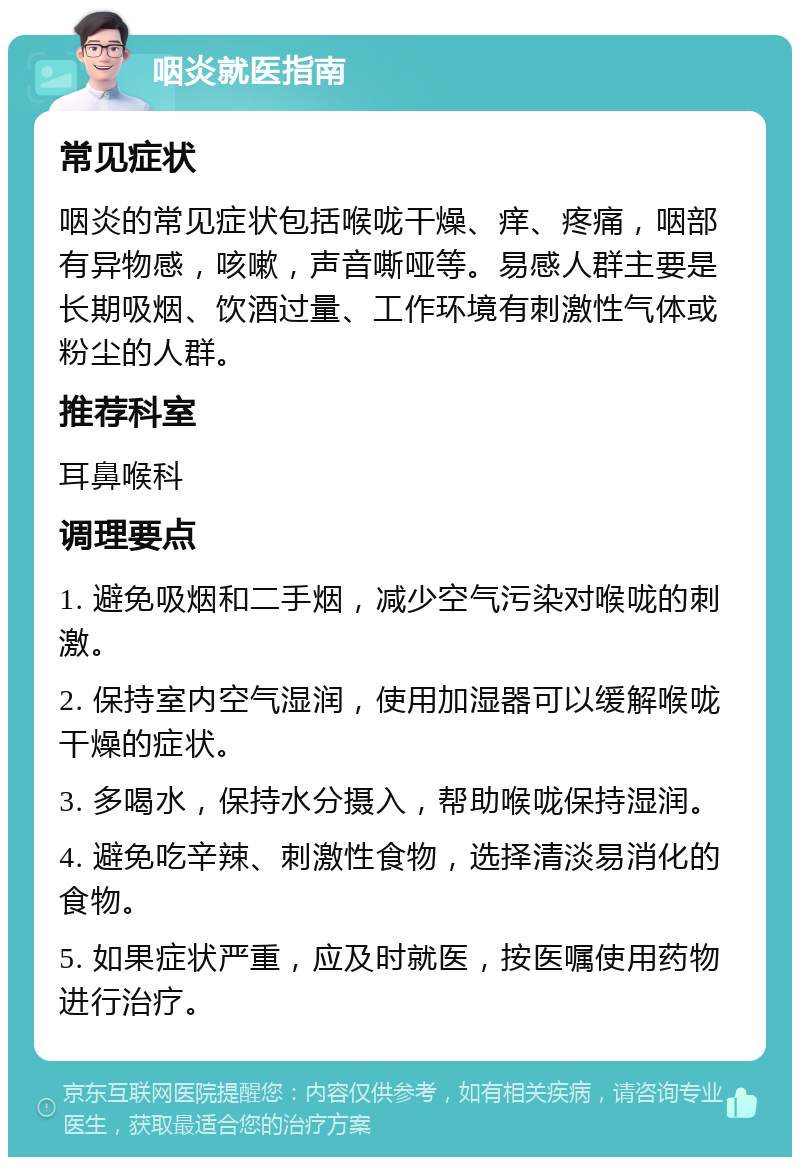 咽炎就医指南 常见症状 咽炎的常见症状包括喉咙干燥、痒、疼痛，咽部有异物感，咳嗽，声音嘶哑等。易感人群主要是长期吸烟、饮酒过量、工作环境有刺激性气体或粉尘的人群。 推荐科室 耳鼻喉科 调理要点 1. 避免吸烟和二手烟，减少空气污染对喉咙的刺激。 2. 保持室内空气湿润，使用加湿器可以缓解喉咙干燥的症状。 3. 多喝水，保持水分摄入，帮助喉咙保持湿润。 4. 避免吃辛辣、刺激性食物，选择清淡易消化的食物。 5. 如果症状严重，应及时就医，按医嘱使用药物进行治疗。