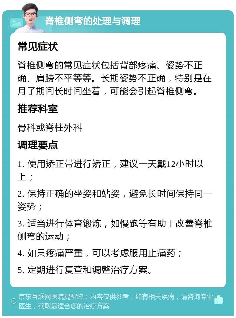 脊椎侧弯的处理与调理 常见症状 脊椎侧弯的常见症状包括背部疼痛、姿势不正确、肩膀不平等等。长期姿势不正确，特别是在月子期间长时间坐着，可能会引起脊椎侧弯。 推荐科室 骨科或脊柱外科 调理要点 1. 使用矫正带进行矫正，建议一天戴12小时以上； 2. 保持正确的坐姿和站姿，避免长时间保持同一姿势； 3. 适当进行体育锻炼，如慢跑等有助于改善脊椎侧弯的运动； 4. 如果疼痛严重，可以考虑服用止痛药； 5. 定期进行复查和调整治疗方案。