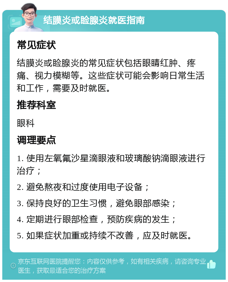 结膜炎或睑腺炎就医指南 常见症状 结膜炎或睑腺炎的常见症状包括眼睛红肿、疼痛、视力模糊等。这些症状可能会影响日常生活和工作，需要及时就医。 推荐科室 眼科 调理要点 1. 使用左氧氟沙星滴眼液和玻璃酸钠滴眼液进行治疗； 2. 避免熬夜和过度使用电子设备； 3. 保持良好的卫生习惯，避免眼部感染； 4. 定期进行眼部检查，预防疾病的发生； 5. 如果症状加重或持续不改善，应及时就医。