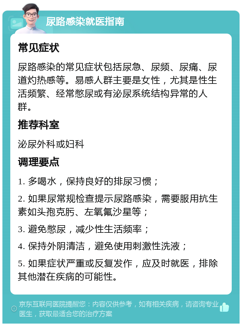 尿路感染就医指南 常见症状 尿路感染的常见症状包括尿急、尿频、尿痛、尿道灼热感等。易感人群主要是女性，尤其是性生活频繁、经常憋尿或有泌尿系统结构异常的人群。 推荐科室 泌尿外科或妇科 调理要点 1. 多喝水，保持良好的排尿习惯； 2. 如果尿常规检查提示尿路感染，需要服用抗生素如头孢克肟、左氧氟沙星等； 3. 避免憋尿，减少性生活频率； 4. 保持外阴清洁，避免使用刺激性洗液； 5. 如果症状严重或反复发作，应及时就医，排除其他潜在疾病的可能性。