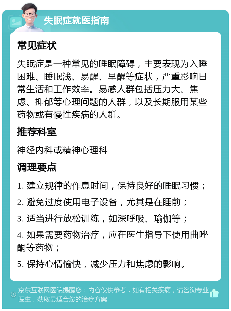 失眠症就医指南 常见症状 失眠症是一种常见的睡眠障碍，主要表现为入睡困难、睡眠浅、易醒、早醒等症状，严重影响日常生活和工作效率。易感人群包括压力大、焦虑、抑郁等心理问题的人群，以及长期服用某些药物或有慢性疾病的人群。 推荐科室 神经内科或精神心理科 调理要点 1. 建立规律的作息时间，保持良好的睡眠习惯； 2. 避免过度使用电子设备，尤其是在睡前； 3. 适当进行放松训练，如深呼吸、瑜伽等； 4. 如果需要药物治疗，应在医生指导下使用曲唑酮等药物； 5. 保持心情愉快，减少压力和焦虑的影响。