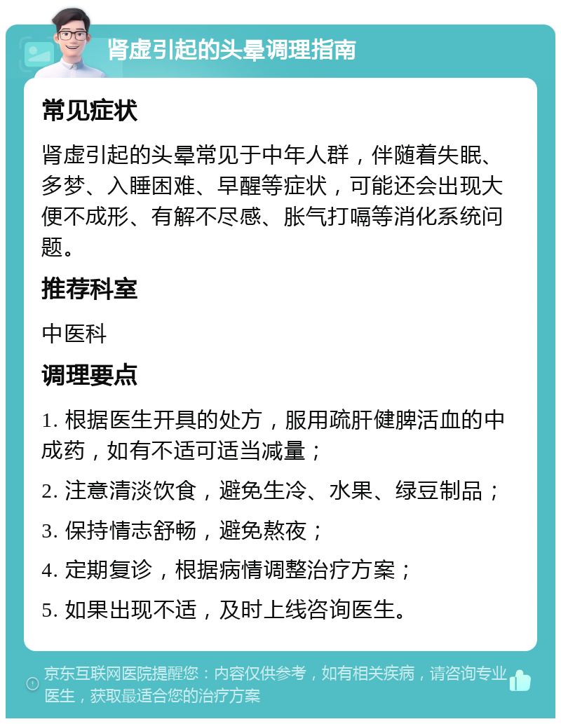 肾虚引起的头晕调理指南 常见症状 肾虚引起的头晕常见于中年人群，伴随着失眠、多梦、入睡困难、早醒等症状，可能还会出现大便不成形、有解不尽感、胀气打嗝等消化系统问题。 推荐科室 中医科 调理要点 1. 根据医生开具的处方，服用疏肝健脾活血的中成药，如有不适可适当减量； 2. 注意清淡饮食，避免生冷、水果、绿豆制品； 3. 保持情志舒畅，避免熬夜； 4. 定期复诊，根据病情调整治疗方案； 5. 如果出现不适，及时上线咨询医生。