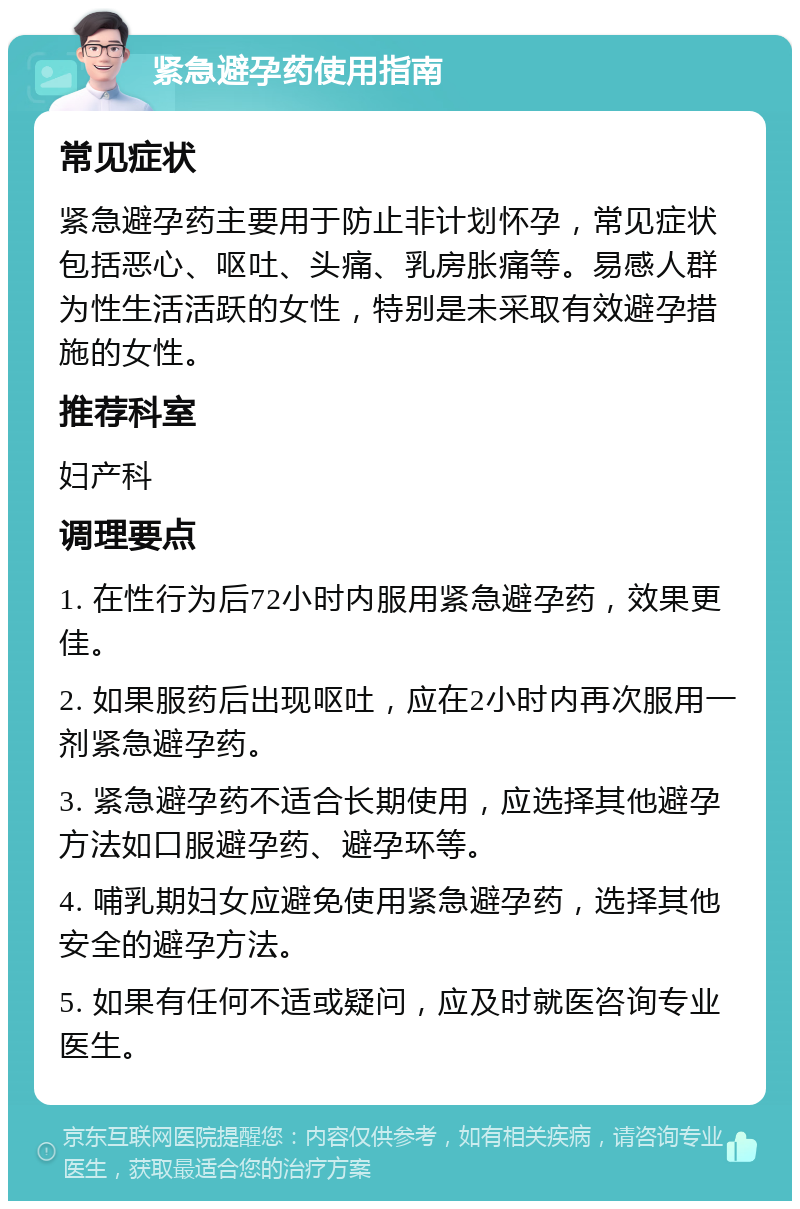 紧急避孕药使用指南 常见症状 紧急避孕药主要用于防止非计划怀孕，常见症状包括恶心、呕吐、头痛、乳房胀痛等。易感人群为性生活活跃的女性，特别是未采取有效避孕措施的女性。 推荐科室 妇产科 调理要点 1. 在性行为后72小时内服用紧急避孕药，效果更佳。 2. 如果服药后出现呕吐，应在2小时内再次服用一剂紧急避孕药。 3. 紧急避孕药不适合长期使用，应选择其他避孕方法如口服避孕药、避孕环等。 4. 哺乳期妇女应避免使用紧急避孕药，选择其他安全的避孕方法。 5. 如果有任何不适或疑问，应及时就医咨询专业医生。