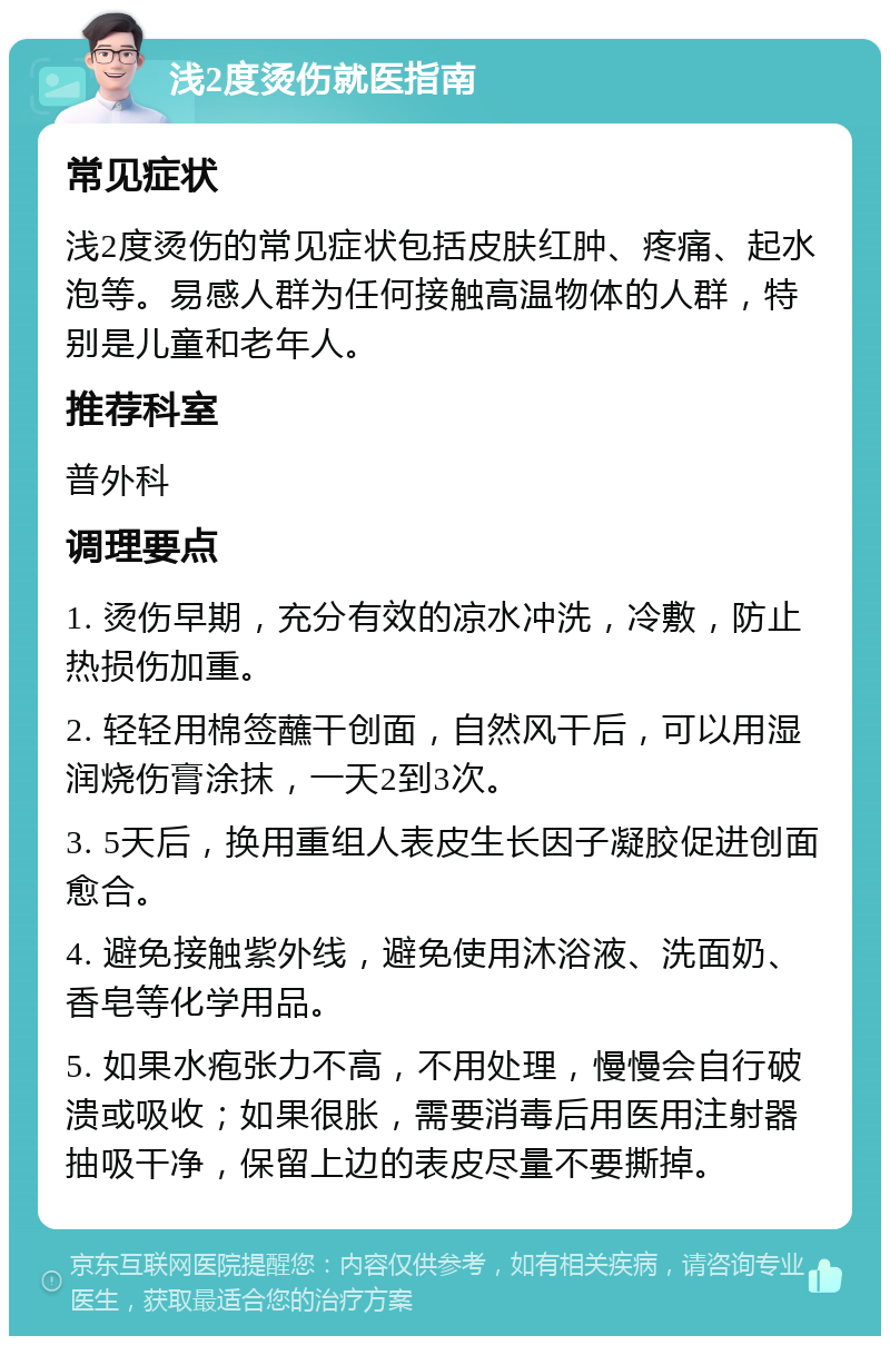 浅2度烫伤就医指南 常见症状 浅2度烫伤的常见症状包括皮肤红肿、疼痛、起水泡等。易感人群为任何接触高温物体的人群，特别是儿童和老年人。 推荐科室 普外科 调理要点 1. 烫伤早期，充分有效的凉水冲洗，冷敷，防止热损伤加重。 2. 轻轻用棉签蘸干创面，自然风干后，可以用湿润烧伤膏涂抹，一天2到3次。 3. 5天后，换用重组人表皮生长因子凝胶促进创面愈合。 4. 避免接触紫外线，避免使用沐浴液、洗面奶、香皂等化学用品。 5. 如果水疱张力不高，不用处理，慢慢会自行破溃或吸收；如果很胀，需要消毒后用医用注射器抽吸干净，保留上边的表皮尽量不要撕掉。