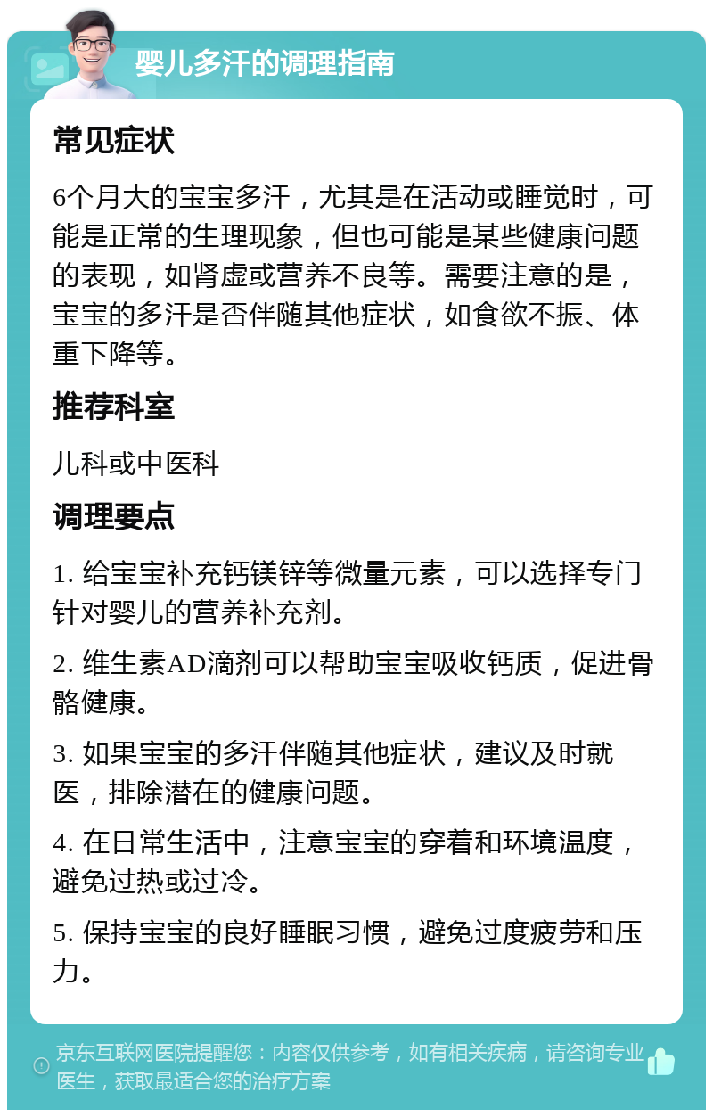 婴儿多汗的调理指南 常见症状 6个月大的宝宝多汗，尤其是在活动或睡觉时，可能是正常的生理现象，但也可能是某些健康问题的表现，如肾虚或营养不良等。需要注意的是，宝宝的多汗是否伴随其他症状，如食欲不振、体重下降等。 推荐科室 儿科或中医科 调理要点 1. 给宝宝补充钙镁锌等微量元素，可以选择专门针对婴儿的营养补充剂。 2. 维生素AD滴剂可以帮助宝宝吸收钙质，促进骨骼健康。 3. 如果宝宝的多汗伴随其他症状，建议及时就医，排除潜在的健康问题。 4. 在日常生活中，注意宝宝的穿着和环境温度，避免过热或过冷。 5. 保持宝宝的良好睡眠习惯，避免过度疲劳和压力。