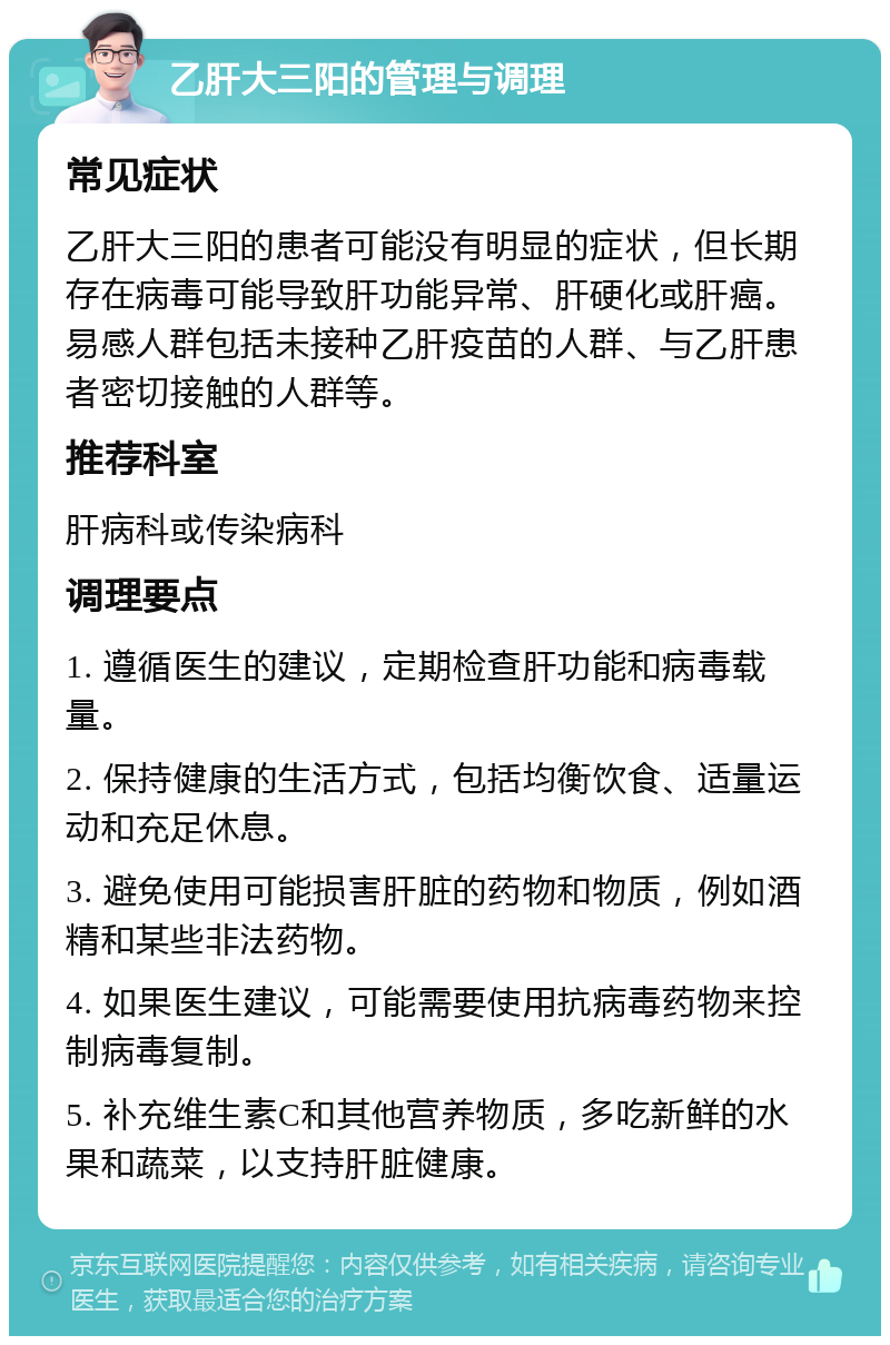 乙肝大三阳的管理与调理 常见症状 乙肝大三阳的患者可能没有明显的症状，但长期存在病毒可能导致肝功能异常、肝硬化或肝癌。易感人群包括未接种乙肝疫苗的人群、与乙肝患者密切接触的人群等。 推荐科室 肝病科或传染病科 调理要点 1. 遵循医生的建议，定期检查肝功能和病毒载量。 2. 保持健康的生活方式，包括均衡饮食、适量运动和充足休息。 3. 避免使用可能损害肝脏的药物和物质，例如酒精和某些非法药物。 4. 如果医生建议，可能需要使用抗病毒药物来控制病毒复制。 5. 补充维生素C和其他营养物质，多吃新鲜的水果和蔬菜，以支持肝脏健康。