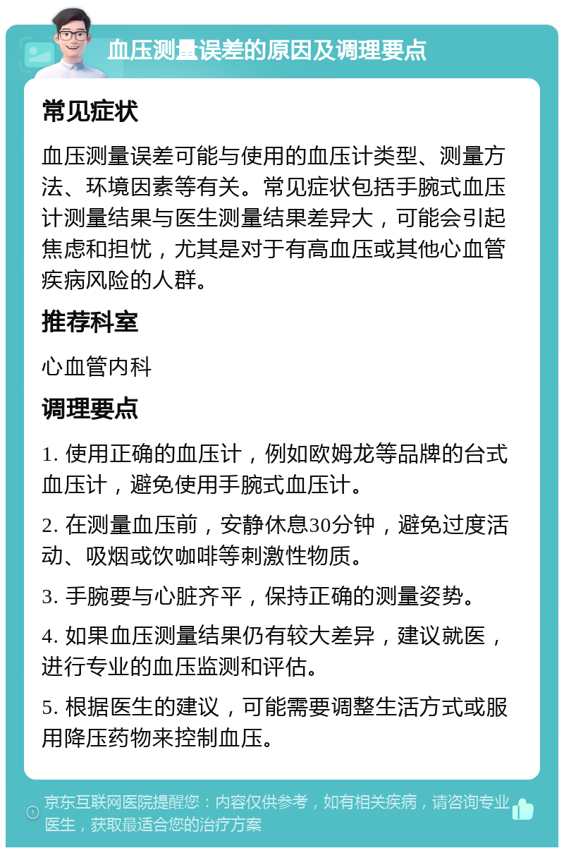 血压测量误差的原因及调理要点 常见症状 血压测量误差可能与使用的血压计类型、测量方法、环境因素等有关。常见症状包括手腕式血压计测量结果与医生测量结果差异大，可能会引起焦虑和担忧，尤其是对于有高血压或其他心血管疾病风险的人群。 推荐科室 心血管内科 调理要点 1. 使用正确的血压计，例如欧姆龙等品牌的台式血压计，避免使用手腕式血压计。 2. 在测量血压前，安静休息30分钟，避免过度活动、吸烟或饮咖啡等刺激性物质。 3. 手腕要与心脏齐平，保持正确的测量姿势。 4. 如果血压测量结果仍有较大差异，建议就医，进行专业的血压监测和评估。 5. 根据医生的建议，可能需要调整生活方式或服用降压药物来控制血压。