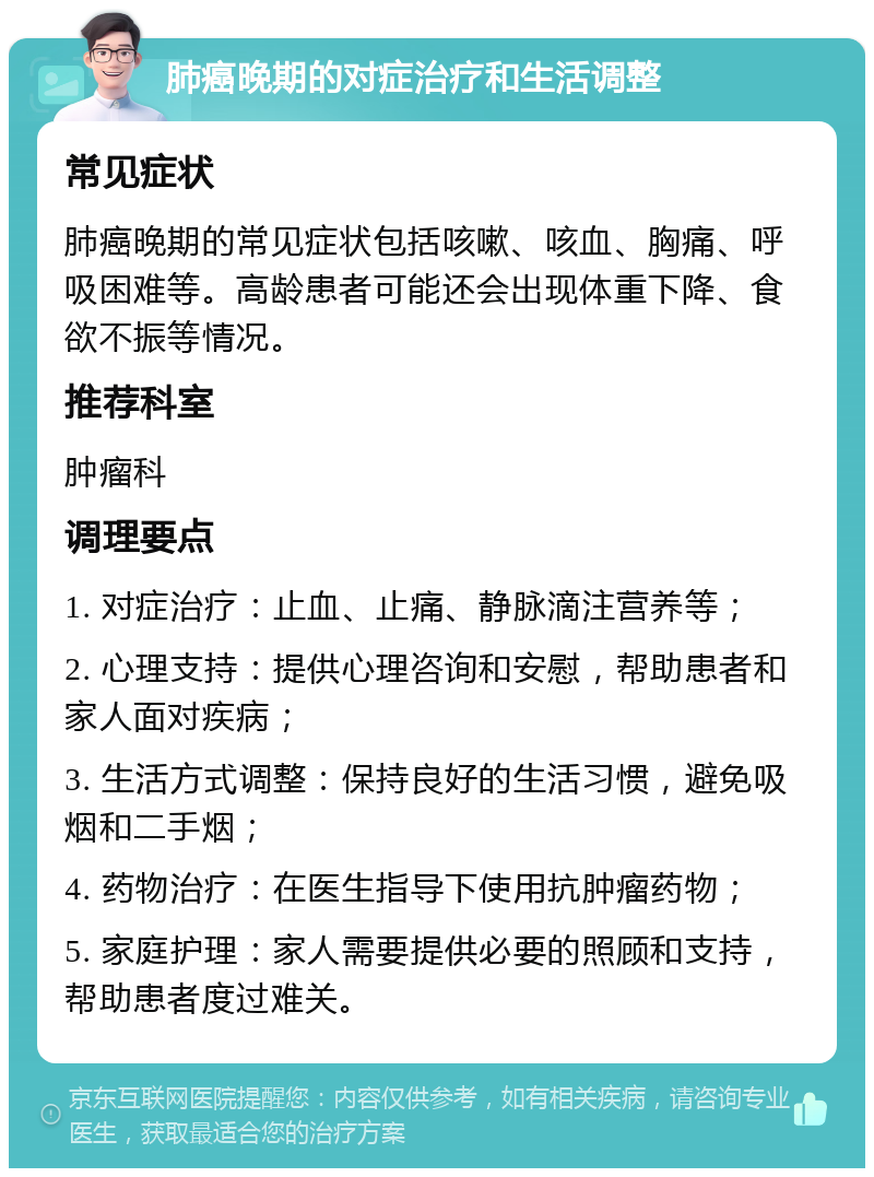 肺癌晚期的对症治疗和生活调整 常见症状 肺癌晚期的常见症状包括咳嗽、咳血、胸痛、呼吸困难等。高龄患者可能还会出现体重下降、食欲不振等情况。 推荐科室 肿瘤科 调理要点 1. 对症治疗：止血、止痛、静脉滴注营养等； 2. 心理支持：提供心理咨询和安慰，帮助患者和家人面对疾病； 3. 生活方式调整：保持良好的生活习惯，避免吸烟和二手烟； 4. 药物治疗：在医生指导下使用抗肿瘤药物； 5. 家庭护理：家人需要提供必要的照顾和支持，帮助患者度过难关。