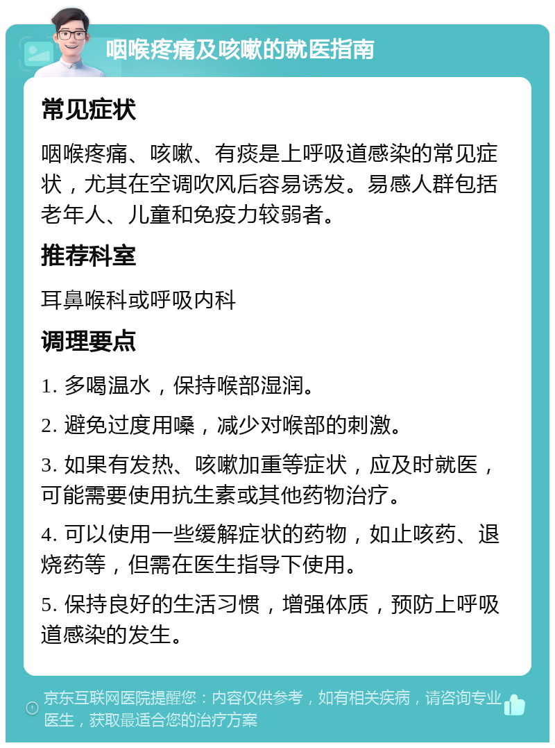 咽喉疼痛及咳嗽的就医指南 常见症状 咽喉疼痛、咳嗽、有痰是上呼吸道感染的常见症状，尤其在空调吹风后容易诱发。易感人群包括老年人、儿童和免疫力较弱者。 推荐科室 耳鼻喉科或呼吸内科 调理要点 1. 多喝温水，保持喉部湿润。 2. 避免过度用嗓，减少对喉部的刺激。 3. 如果有发热、咳嗽加重等症状，应及时就医，可能需要使用抗生素或其他药物治疗。 4. 可以使用一些缓解症状的药物，如止咳药、退烧药等，但需在医生指导下使用。 5. 保持良好的生活习惯，增强体质，预防上呼吸道感染的发生。