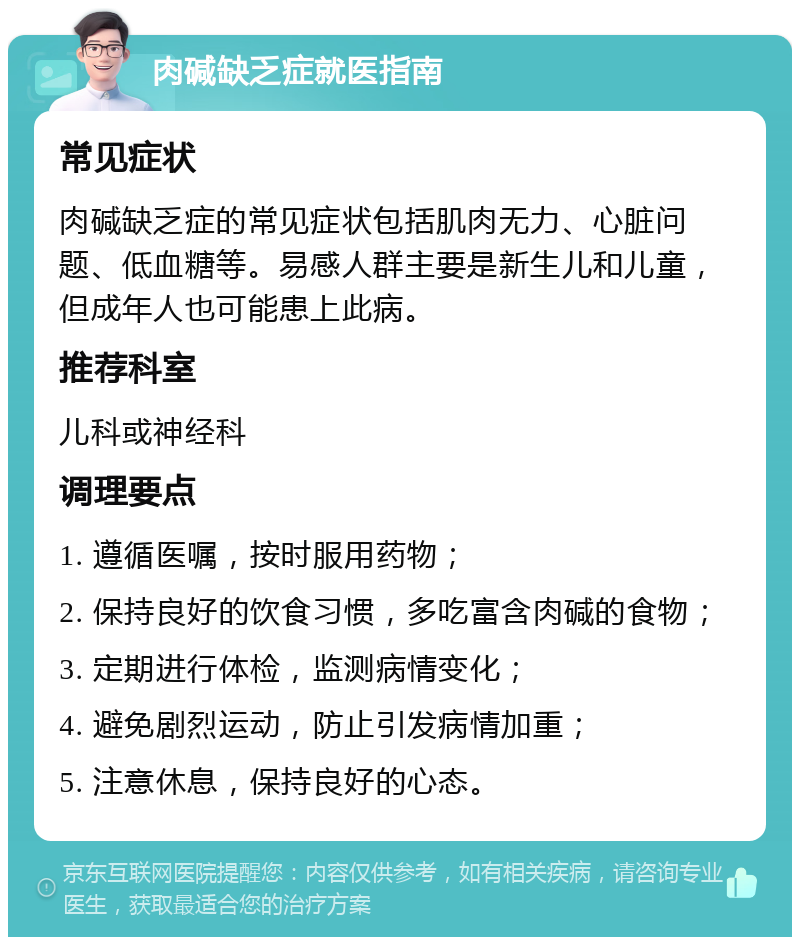 肉碱缺乏症就医指南 常见症状 肉碱缺乏症的常见症状包括肌肉无力、心脏问题、低血糖等。易感人群主要是新生儿和儿童，但成年人也可能患上此病。 推荐科室 儿科或神经科 调理要点 1. 遵循医嘱，按时服用药物； 2. 保持良好的饮食习惯，多吃富含肉碱的食物； 3. 定期进行体检，监测病情变化； 4. 避免剧烈运动，防止引发病情加重； 5. 注意休息，保持良好的心态。