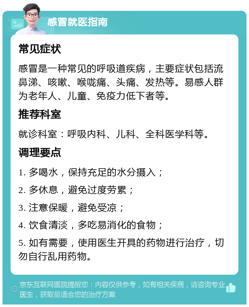 感冒就医指南 常见症状 感冒是一种常见的呼吸道疾病，主要症状包括流鼻涕、咳嗽、喉咙痛、头痛、发热等。易感人群为老年人、儿童、免疫力低下者等。 推荐科室 就诊科室：呼吸内科、儿科、全科医学科等。 调理要点 1. 多喝水，保持充足的水分摄入； 2. 多休息，避免过度劳累； 3. 注意保暖，避免受凉； 4. 饮食清淡，多吃易消化的食物； 5. 如有需要，使用医生开具的药物进行治疗，切勿自行乱用药物。