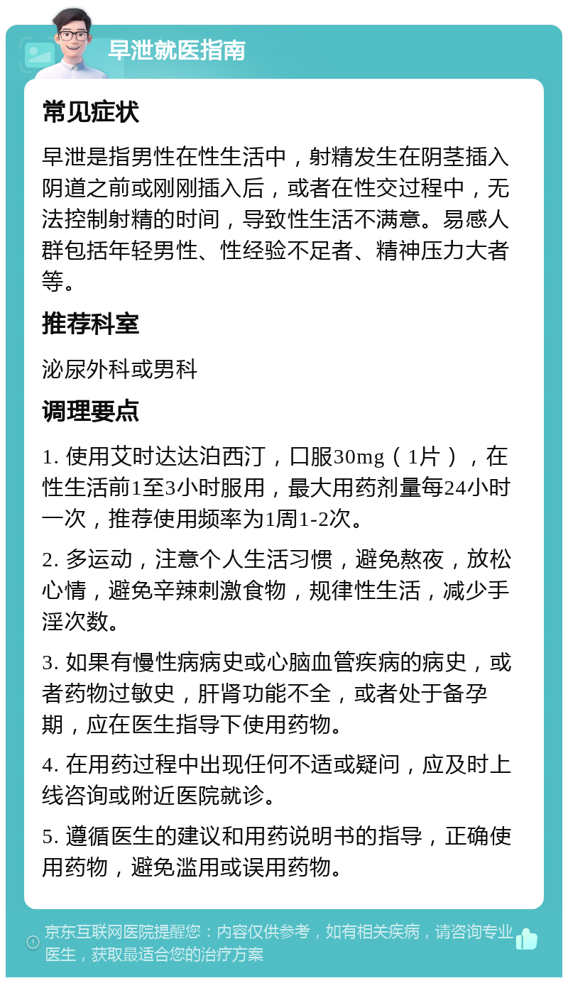 早泄就医指南 常见症状 早泄是指男性在性生活中，射精发生在阴茎插入阴道之前或刚刚插入后，或者在性交过程中，无法控制射精的时间，导致性生活不满意。易感人群包括年轻男性、性经验不足者、精神压力大者等。 推荐科室 泌尿外科或男科 调理要点 1. 使用艾时达达泊西汀，口服30mg（1片），在性生活前1至3小时服用，最大用药剂量每24小时一次，推荐使用频率为1周1-2次。 2. 多运动，注意个人生活习惯，避免熬夜，放松心情，避免辛辣刺激食物，规律性生活，减少手淫次数。 3. 如果有慢性病病史或心脑血管疾病的病史，或者药物过敏史，肝肾功能不全，或者处于备孕期，应在医生指导下使用药物。 4. 在用药过程中出现任何不适或疑问，应及时上线咨询或附近医院就诊。 5. 遵循医生的建议和用药说明书的指导，正确使用药物，避免滥用或误用药物。