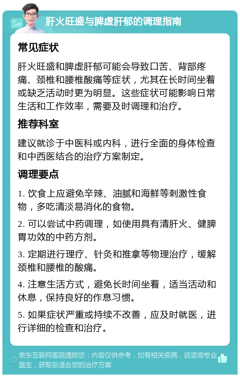 肝火旺盛与脾虚肝郁的调理指南 常见症状 肝火旺盛和脾虚肝郁可能会导致口苦、背部疼痛、颈椎和腰椎酸痛等症状，尤其在长时间坐着或缺乏活动时更为明显。这些症状可能影响日常生活和工作效率，需要及时调理和治疗。 推荐科室 建议就诊于中医科或内科，进行全面的身体检查和中西医结合的治疗方案制定。 调理要点 1. 饮食上应避免辛辣、油腻和海鲜等刺激性食物，多吃清淡易消化的食物。 2. 可以尝试中药调理，如使用具有清肝火、健脾胃功效的中药方剂。 3. 定期进行理疗、针灸和推拿等物理治疗，缓解颈椎和腰椎的酸痛。 4. 注意生活方式，避免长时间坐着，适当活动和休息，保持良好的作息习惯。 5. 如果症状严重或持续不改善，应及时就医，进行详细的检查和治疗。