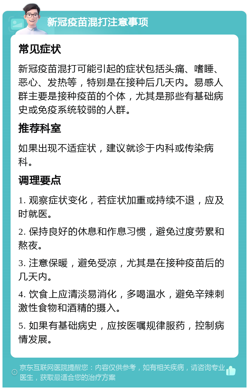 新冠疫苗混打注意事项 常见症状 新冠疫苗混打可能引起的症状包括头痛、嗜睡、恶心、发热等，特别是在接种后几天内。易感人群主要是接种疫苗的个体，尤其是那些有基础病史或免疫系统较弱的人群。 推荐科室 如果出现不适症状，建议就诊于内科或传染病科。 调理要点 1. 观察症状变化，若症状加重或持续不退，应及时就医。 2. 保持良好的休息和作息习惯，避免过度劳累和熬夜。 3. 注意保暖，避免受凉，尤其是在接种疫苗后的几天内。 4. 饮食上应清淡易消化，多喝温水，避免辛辣刺激性食物和酒精的摄入。 5. 如果有基础病史，应按医嘱规律服药，控制病情发展。