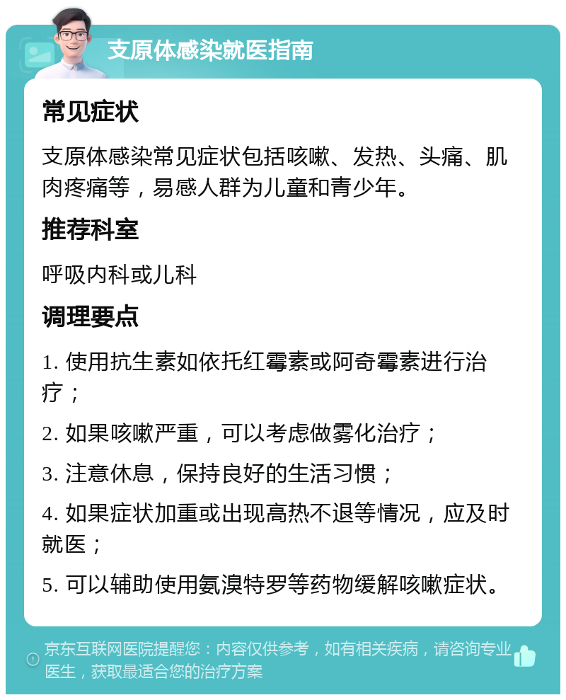 支原体感染就医指南 常见症状 支原体感染常见症状包括咳嗽、发热、头痛、肌肉疼痛等，易感人群为儿童和青少年。 推荐科室 呼吸内科或儿科 调理要点 1. 使用抗生素如依托红霉素或阿奇霉素进行治疗； 2. 如果咳嗽严重，可以考虑做雾化治疗； 3. 注意休息，保持良好的生活习惯； 4. 如果症状加重或出现高热不退等情况，应及时就医； 5. 可以辅助使用氨溴特罗等药物缓解咳嗽症状。