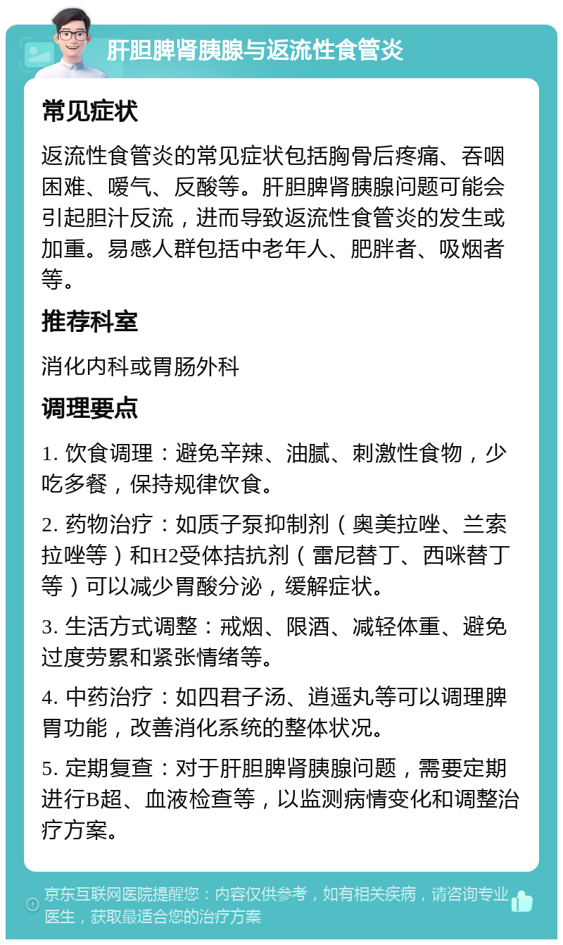 肝胆脾肾胰腺与返流性食管炎 常见症状 返流性食管炎的常见症状包括胸骨后疼痛、吞咽困难、嗳气、反酸等。肝胆脾肾胰腺问题可能会引起胆汁反流，进而导致返流性食管炎的发生或加重。易感人群包括中老年人、肥胖者、吸烟者等。 推荐科室 消化内科或胃肠外科 调理要点 1. 饮食调理：避免辛辣、油腻、刺激性食物，少吃多餐，保持规律饮食。 2. 药物治疗：如质子泵抑制剂（奥美拉唑、兰索拉唑等）和H2受体拮抗剂（雷尼替丁、西咪替丁等）可以减少胃酸分泌，缓解症状。 3. 生活方式调整：戒烟、限酒、减轻体重、避免过度劳累和紧张情绪等。 4. 中药治疗：如四君子汤、逍遥丸等可以调理脾胃功能，改善消化系统的整体状况。 5. 定期复查：对于肝胆脾肾胰腺问题，需要定期进行B超、血液检查等，以监测病情变化和调整治疗方案。