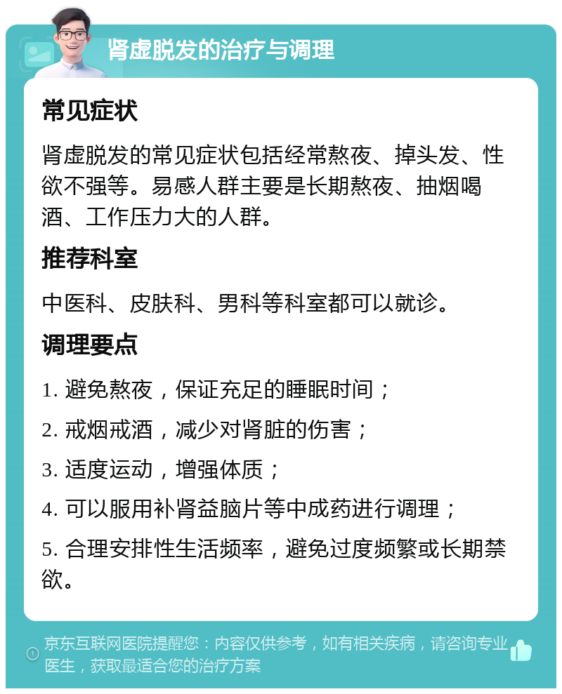 肾虚脱发的治疗与调理 常见症状 肾虚脱发的常见症状包括经常熬夜、掉头发、性欲不强等。易感人群主要是长期熬夜、抽烟喝酒、工作压力大的人群。 推荐科室 中医科、皮肤科、男科等科室都可以就诊。 调理要点 1. 避免熬夜，保证充足的睡眠时间； 2. 戒烟戒酒，减少对肾脏的伤害； 3. 适度运动，增强体质； 4. 可以服用补肾益脑片等中成药进行调理； 5. 合理安排性生活频率，避免过度频繁或长期禁欲。