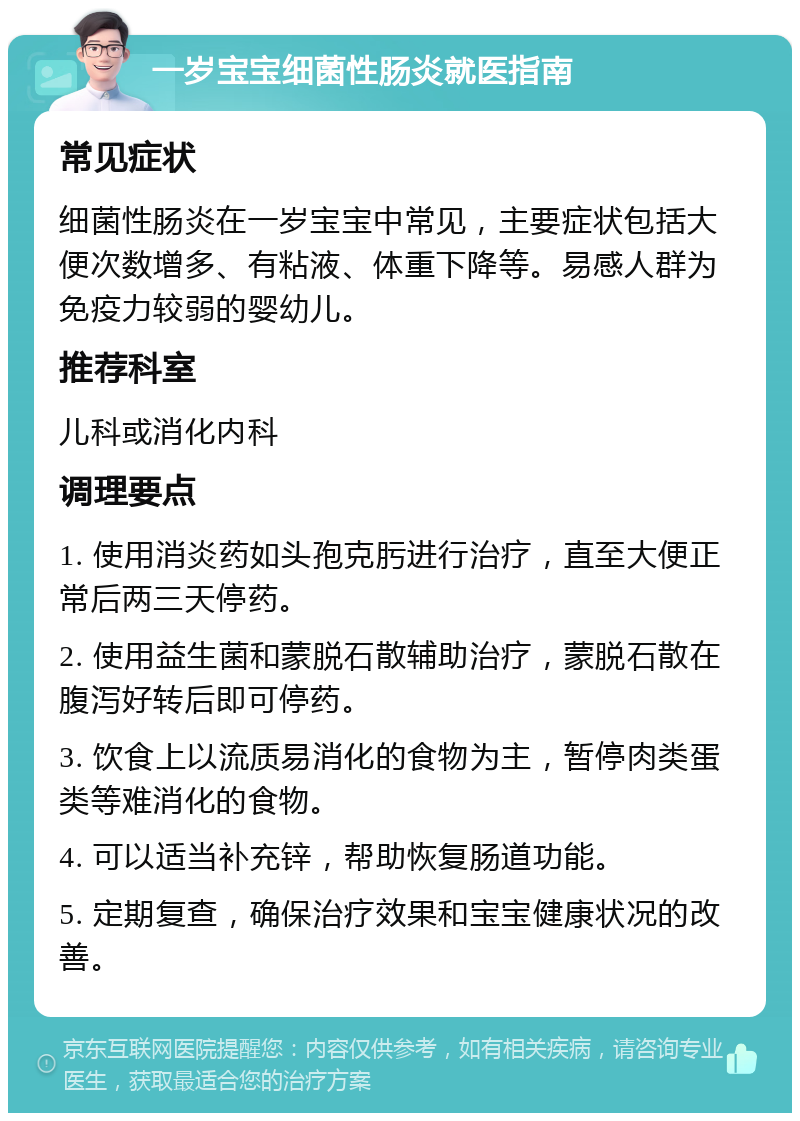 一岁宝宝细菌性肠炎就医指南 常见症状 细菌性肠炎在一岁宝宝中常见，主要症状包括大便次数增多、有粘液、体重下降等。易感人群为免疫力较弱的婴幼儿。 推荐科室 儿科或消化内科 调理要点 1. 使用消炎药如头孢克肟进行治疗，直至大便正常后两三天停药。 2. 使用益生菌和蒙脱石散辅助治疗，蒙脱石散在腹泻好转后即可停药。 3. 饮食上以流质易消化的食物为主，暂停肉类蛋类等难消化的食物。 4. 可以适当补充锌，帮助恢复肠道功能。 5. 定期复查，确保治疗效果和宝宝健康状况的改善。