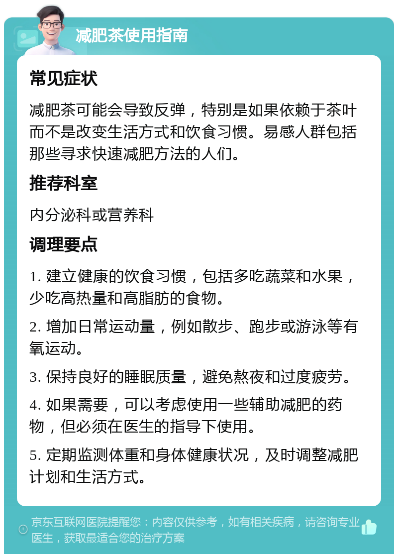 减肥茶使用指南 常见症状 减肥茶可能会导致反弹，特别是如果依赖于茶叶而不是改变生活方式和饮食习惯。易感人群包括那些寻求快速减肥方法的人们。 推荐科室 内分泌科或营养科 调理要点 1. 建立健康的饮食习惯，包括多吃蔬菜和水果，少吃高热量和高脂肪的食物。 2. 增加日常运动量，例如散步、跑步或游泳等有氧运动。 3. 保持良好的睡眠质量，避免熬夜和过度疲劳。 4. 如果需要，可以考虑使用一些辅助减肥的药物，但必须在医生的指导下使用。 5. 定期监测体重和身体健康状况，及时调整减肥计划和生活方式。