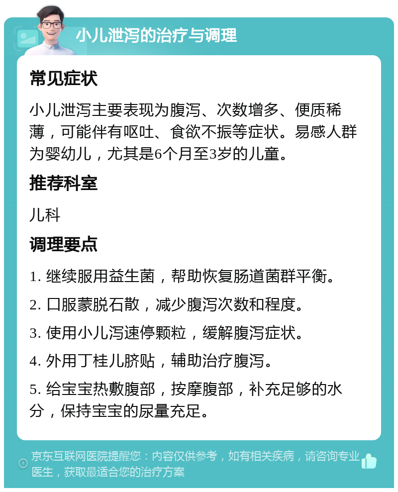 小儿泄泻的治疗与调理 常见症状 小儿泄泻主要表现为腹泻、次数增多、便质稀薄，可能伴有呕吐、食欲不振等症状。易感人群为婴幼儿，尤其是6个月至3岁的儿童。 推荐科室 儿科 调理要点 1. 继续服用益生菌，帮助恢复肠道菌群平衡。 2. 口服蒙脱石散，减少腹泻次数和程度。 3. 使用小儿泻速停颗粒，缓解腹泻症状。 4. 外用丁桂儿脐贴，辅助治疗腹泻。 5. 给宝宝热敷腹部，按摩腹部，补充足够的水分，保持宝宝的尿量充足。