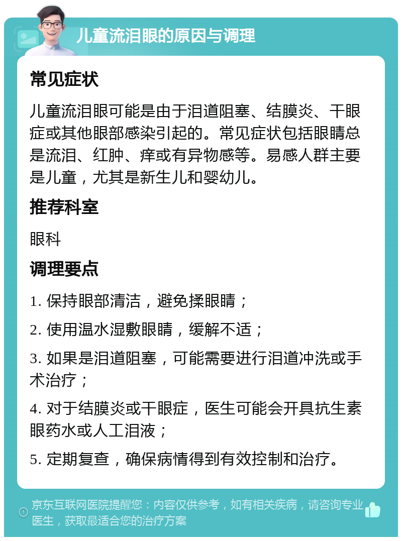 儿童流泪眼的原因与调理 常见症状 儿童流泪眼可能是由于泪道阻塞、结膜炎、干眼症或其他眼部感染引起的。常见症状包括眼睛总是流泪、红肿、痒或有异物感等。易感人群主要是儿童，尤其是新生儿和婴幼儿。 推荐科室 眼科 调理要点 1. 保持眼部清洁，避免揉眼睛； 2. 使用温水湿敷眼睛，缓解不适； 3. 如果是泪道阻塞，可能需要进行泪道冲洗或手术治疗； 4. 对于结膜炎或干眼症，医生可能会开具抗生素眼药水或人工泪液； 5. 定期复查，确保病情得到有效控制和治疗。