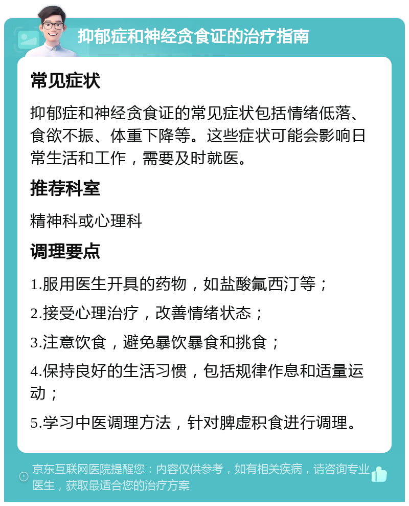 抑郁症和神经贪食证的治疗指南 常见症状 抑郁症和神经贪食证的常见症状包括情绪低落、食欲不振、体重下降等。这些症状可能会影响日常生活和工作，需要及时就医。 推荐科室 精神科或心理科 调理要点 1.服用医生开具的药物，如盐酸氟西汀等； 2.接受心理治疗，改善情绪状态； 3.注意饮食，避免暴饮暴食和挑食； 4.保持良好的生活习惯，包括规律作息和适量运动； 5.学习中医调理方法，针对脾虚积食进行调理。