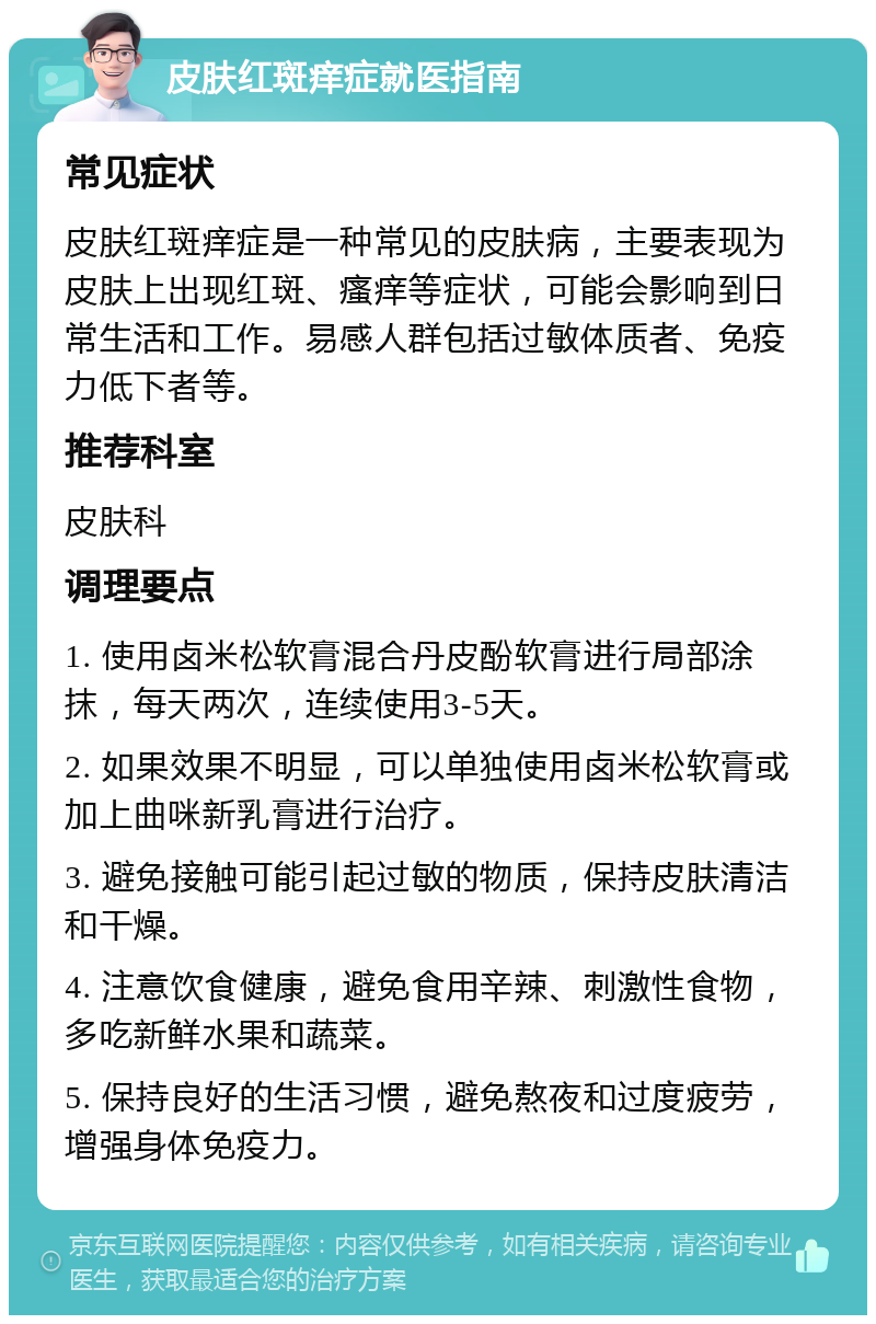 皮肤红斑痒症就医指南 常见症状 皮肤红斑痒症是一种常见的皮肤病，主要表现为皮肤上出现红斑、瘙痒等症状，可能会影响到日常生活和工作。易感人群包括过敏体质者、免疫力低下者等。 推荐科室 皮肤科 调理要点 1. 使用卤米松软膏混合丹皮酚软膏进行局部涂抹，每天两次，连续使用3-5天。 2. 如果效果不明显，可以单独使用卤米松软膏或加上曲咪新乳膏进行治疗。 3. 避免接触可能引起过敏的物质，保持皮肤清洁和干燥。 4. 注意饮食健康，避免食用辛辣、刺激性食物，多吃新鲜水果和蔬菜。 5. 保持良好的生活习惯，避免熬夜和过度疲劳，增强身体免疫力。