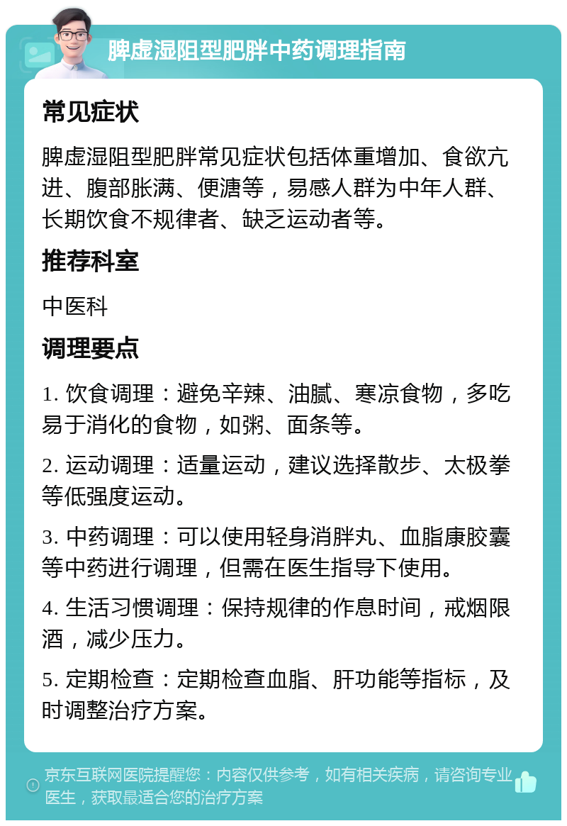 脾虚湿阻型肥胖中药调理指南 常见症状 脾虚湿阻型肥胖常见症状包括体重增加、食欲亢进、腹部胀满、便溏等，易感人群为中年人群、长期饮食不规律者、缺乏运动者等。 推荐科室 中医科 调理要点 1. 饮食调理：避免辛辣、油腻、寒凉食物，多吃易于消化的食物，如粥、面条等。 2. 运动调理：适量运动，建议选择散步、太极拳等低强度运动。 3. 中药调理：可以使用轻身消胖丸、血脂康胶囊等中药进行调理，但需在医生指导下使用。 4. 生活习惯调理：保持规律的作息时间，戒烟限酒，减少压力。 5. 定期检查：定期检查血脂、肝功能等指标，及时调整治疗方案。