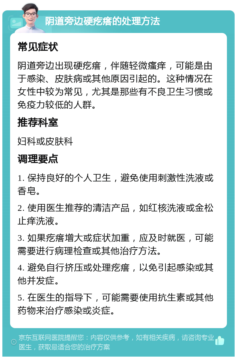 阴道旁边硬疙瘩的处理方法 常见症状 阴道旁边出现硬疙瘩，伴随轻微瘙痒，可能是由于感染、皮肤病或其他原因引起的。这种情况在女性中较为常见，尤其是那些有不良卫生习惯或免疫力较低的人群。 推荐科室 妇科或皮肤科 调理要点 1. 保持良好的个人卫生，避免使用刺激性洗液或香皂。 2. 使用医生推荐的清洁产品，如红核洗液或金松止痒洗液。 3. 如果疙瘩增大或症状加重，应及时就医，可能需要进行病理检查或其他治疗方法。 4. 避免自行挤压或处理疙瘩，以免引起感染或其他并发症。 5. 在医生的指导下，可能需要使用抗生素或其他药物来治疗感染或炎症。