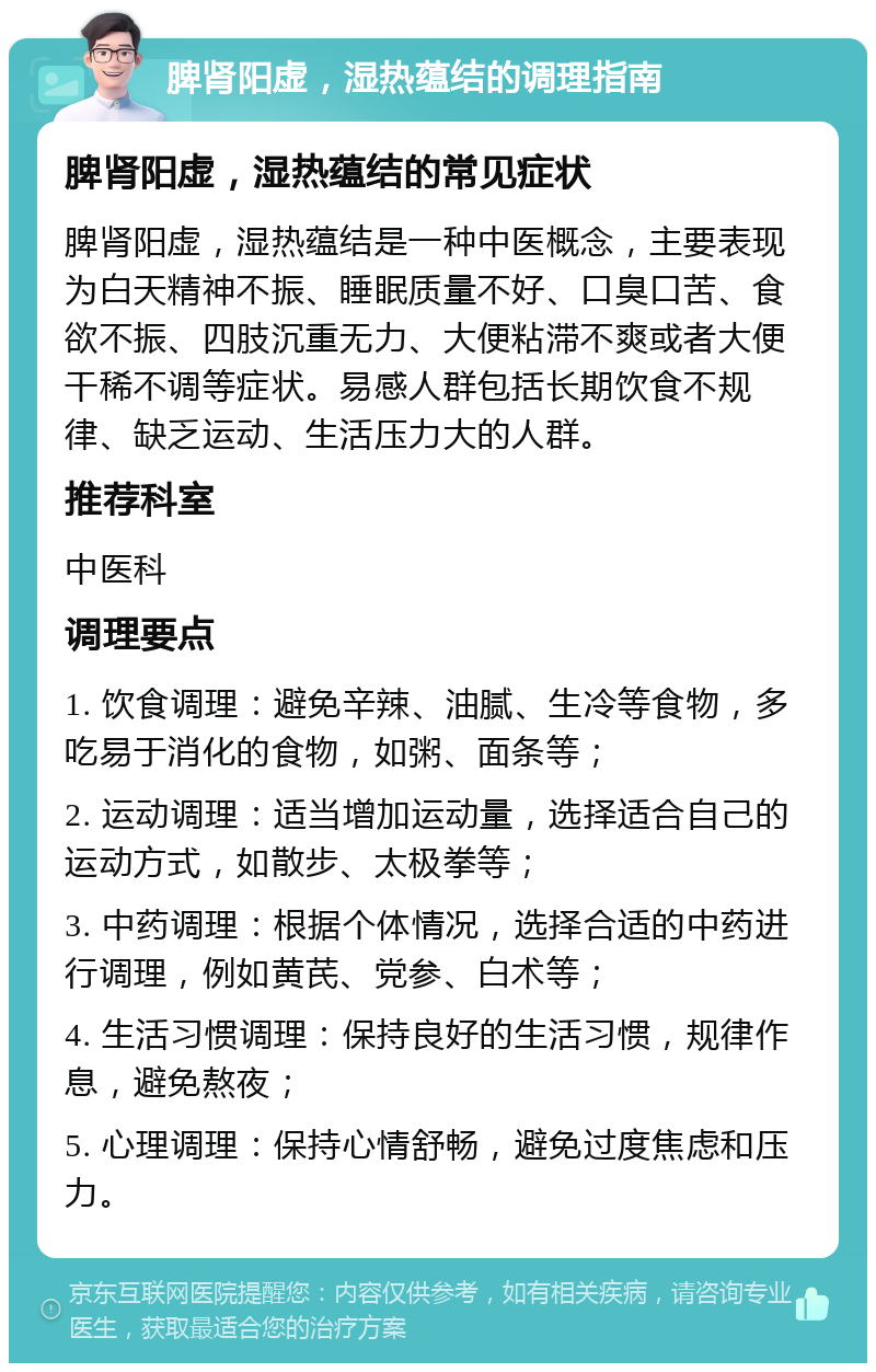 脾肾阳虚，湿热蕴结的调理指南 脾肾阳虚，湿热蕴结的常见症状 脾肾阳虚，湿热蕴结是一种中医概念，主要表现为白天精神不振、睡眠质量不好、口臭口苦、食欲不振、四肢沉重无力、大便粘滞不爽或者大便干稀不调等症状。易感人群包括长期饮食不规律、缺乏运动、生活压力大的人群。 推荐科室 中医科 调理要点 1. 饮食调理：避免辛辣、油腻、生冷等食物，多吃易于消化的食物，如粥、面条等； 2. 运动调理：适当增加运动量，选择适合自己的运动方式，如散步、太极拳等； 3. 中药调理：根据个体情况，选择合适的中药进行调理，例如黄芪、党参、白术等； 4. 生活习惯调理：保持良好的生活习惯，规律作息，避免熬夜； 5. 心理调理：保持心情舒畅，避免过度焦虑和压力。