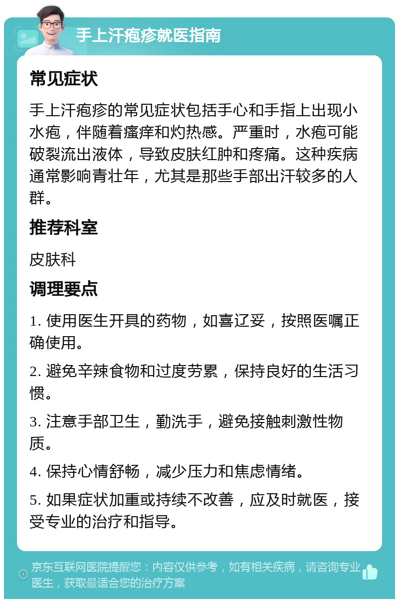 手上汗疱疹就医指南 常见症状 手上汗疱疹的常见症状包括手心和手指上出现小水疱，伴随着瘙痒和灼热感。严重时，水疱可能破裂流出液体，导致皮肤红肿和疼痛。这种疾病通常影响青壮年，尤其是那些手部出汗较多的人群。 推荐科室 皮肤科 调理要点 1. 使用医生开具的药物，如喜辽妥，按照医嘱正确使用。 2. 避免辛辣食物和过度劳累，保持良好的生活习惯。 3. 注意手部卫生，勤洗手，避免接触刺激性物质。 4. 保持心情舒畅，减少压力和焦虑情绪。 5. 如果症状加重或持续不改善，应及时就医，接受专业的治疗和指导。