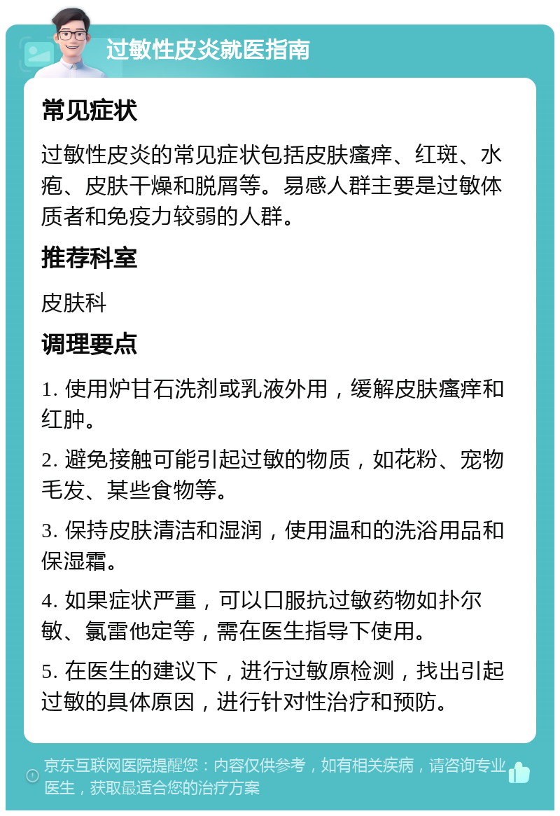 过敏性皮炎就医指南 常见症状 过敏性皮炎的常见症状包括皮肤瘙痒、红斑、水疱、皮肤干燥和脱屑等。易感人群主要是过敏体质者和免疫力较弱的人群。 推荐科室 皮肤科 调理要点 1. 使用炉甘石洗剂或乳液外用，缓解皮肤瘙痒和红肿。 2. 避免接触可能引起过敏的物质，如花粉、宠物毛发、某些食物等。 3. 保持皮肤清洁和湿润，使用温和的洗浴用品和保湿霜。 4. 如果症状严重，可以口服抗过敏药物如扑尔敏、氯雷他定等，需在医生指导下使用。 5. 在医生的建议下，进行过敏原检测，找出引起过敏的具体原因，进行针对性治疗和预防。